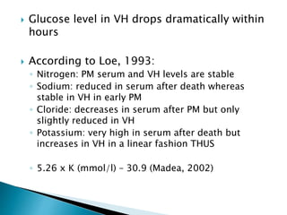  Glucose level in VH drops dramatically within
hours
 According to Loe, 1993:
◦ Nitrogen: PM serum and VH levels are stable
◦ Sodium: reduced in serum after death whereas
stable in VH in early PM
◦ Cloride: decreases in serum after PM but only
slightly reduced in VH
◦ Potassium: very high in serum after death but
increases in VH in a linear fashion THUS
◦ 5.26 x K (mmol/l) – 30.9 (Madea, 2002)
 