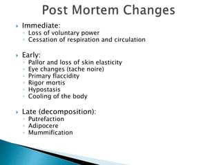  Immediate:
◦ Loss of voluntary power
◦ Cessation of respiration and circulation
 Early:
◦ Pallor and loss of skin elasticity
◦ Eye changes (tache noire)
◦ Primary flaccidity
◦ Rigor mortis
◦ Hypostasis
◦ Cooling of the body
 Late (decomposition):
◦ Putrefaction
◦ Adipocere
◦ Mummification
 