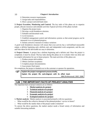 Chapter1: Introduction
4. Determine resource requirements.
5. Assign tasks and responsibilities.
6. Draw a project network/Gantt chart.
3. Project Execution, Monitoring and Control: The key tasks of this phase arc to organize
people, allocate resources and schedule activities Typical activities of this phase include:
1. Organize the project team.
2. Develop a work breakdown structure.
3. Schedule and document work.
4. Level resources.
5. Establish management control and information systems so that actual progress can be
measured vis-a-vis planned progress.
6. Initiate corrective measures to reduce variations
A good work breakdown structure will ensure that even activity has a well-defined measurable
output, a definite beginning and a definite end, and independent work assignment, and the cost
and lime taken for the deliverable arc easy to determine.
4. Project Closure: A project has a definite beginning and a definite end. Once the project is
completed, it must be closed. The key tasks during this phase arc to evaluate what was done and
to compile information for use in future projects. The main activities of this phase are:
1. Produce project deliverables.
2. Obtain customer acceptance.
3. Complete project documentation.
4. Issue project final report.
On completion, the project is handed over to the customer or sponsor for operations.
1.09 THE IMPORTANT FACTS OF PROJECT ANALYSIS
The important facts of project analysis are as follows
1. Market analysis of a project
2. Technical analysis of a project
3. Financial analysis of a project
4. Economic analysis of a project
5. Ecological analysis of a project
1. Market analysis: Market analysis is associated primarily with two questions:
o What would be the collective demand of the planned product / service in future?
o What would be the market share of the project under evaluation?
To answer the above questions, the market analyst needs a broad variety of information and
suitable forecasting methods.
Explain the project management process briefly.
Explain the project life cycle diagram with its effort level.
BBA (Professional) 2007, 2008
10
 