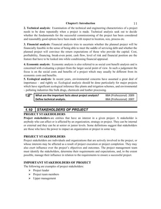 Chapter1: Introduction
2. Technical analysis: Examination of the technical and engineering characteristics of a project
needs to be done repeatedly when a project is made. Technical analysis seek out to decide
whether the fundamentals for the successful commissioning of the project has been considered
and reasonably good options have been made with respect to location, size, process etc.
3. Financial analysis: Financial analysis tries to ascertain whether the planned project will be
financially feasible in the sense of being able to meet the saddle of servicing debt and whether the
planned project will convince the return expectations of those who provide the capital. Cost,
profitability, financing, break-even point, cash flow, level of risk and financial position are the
feature that have to be looked into while conditioning financial appraisal.
4. Economic analysis: Economic analysis is also referred to as social cost benefit analysis and is
concerned with evaluating a project from the larger social point of view. In such a judgement the
focus is on the social costs and benefits of a project which may usually be different from its
economic costs and benefits.
5. Ecological analysis: In recent years, environmental concerns have assumed a great deal of
importance – and rightly so. Ecological analysis should be done particularly for major projects
which have significant ecological inference like plants and irrigation schemes, and environmental
– polluting industries like bulk drugs, chemicals and leather processing.
1.10 STAKEHOLDERS OF PROJECT
PROJECT STAKEHOLDERS
Project stakeholders are entities that have an interest in a given project. A stakeholder is
anybody who can affect or is affected by an organization, strategy or project. They can be internal
or external and they can be at senior or junior levels. Some definitions suggest that stakeholders
are those who have the power to impact an organization or project in some way.
PROJECT STAKEHOLDERS
Project stakeholders are individuals and organizations that are actively involved in the project, or
whose interests may be affected as a result of project execution or project completion. They may
also exert influence over the project’s objectives and outcomes. The project management team
must identify the stakeholders, determine their requirements and expectations, and, to the extent
possible, manage their influence in relation to the requirements to ensure a successful project.
IMPORTANT STAKEHOLDERS OF PROJECT
The following are examples of project stakeholders:
 Project leader
 Project team members
 Upper management
What are the important facts about project analysis? BBA (Professional) 2009
Define technical analysis. BBA (Professional) 2007
11
 