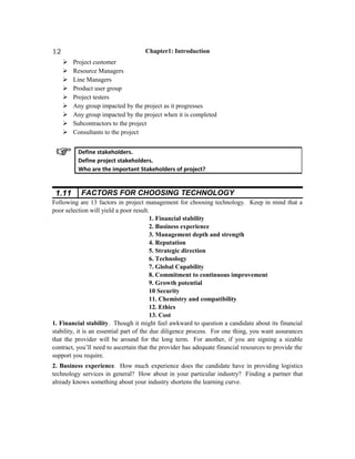Chapter1: Introduction
 Project customer
 Resource Managers
 Line Managers
 Product user group
 Project testers
 Any group impacted by the project as it progresses
 Any group impacted by the project when it is completed
 Subcontractors to the project
 Consultants to the project
1.11 FACTORS FOR CHOOSING TECHNOLOGY
Following are 13 factors in project management for choosing technology. Keep in mind that a
poor selection will yield a poor result.
1. Financial stability
2. Business experience
3. Management depth and strength
4. Reputation
5. Strategic direction
6. Technology
7. Global Capability
8. Commitment to continuous improvement
9. Growth potential
10 Security
11. Chemistry and compatibility
12. Ethics
13. Cost
1. Financial stability. Though it might feel awkward to question a candidate about its financial
stability, it is an essential part of the due diligence process. For one thing, you want assurances
that the provider will be around for the long term. For another, if you are signing a sizable
contract, you’ll need to ascertain that the provider has adequate financial resources to provide the
support you require.
2. Business experience. How much experience does the candidate have in providing logistics
technology services in general? How about in your particular industry? Finding a partner that
already knows something about your industry shortens the learning curve.
Define stakeholders.
Define project stakeholders.
Who are the important Stakeholders of project?
12
 