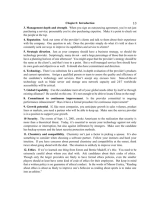 Chapter1: Introduction
3. Management depth and strength. When you sign an outsourcing agreement, you’re not just
purchasing a service; presumably you’re also purchasing expertise. Make it a point to check out
the people at the top.
4. Reputation. Seek out some of the provider’s clients and talk to them about their experience
with the company. One question to ask: Does the provider simply do what it’s told or does it
constantly seek out ways to improve its capabilities and service to clients?
5. Strategic direction. Just as your company should have a business strategy, so should the
technology provider. Surprisingly, many do not – and a large percentage of those that do seem to
have a planning horizon of one afternoon! You might argue that the provider’s strategy should be
the same as the client’s, and that’s true to a point. But a well-managed service firm should have
its own goals and objectives as well. It should also have commitment and direction.
6. Technology. There’s no substitute for a careful, in-depth evaluation of the provider’s products
and current operations. Assign a qualified person or team to assess the quality and efficiency of
the candidate’s technology and services. Don’t accept any excuses here. State-of-the-art
technology such as blade server and storage area network capacity and 24/7 worldwide
accessibility will be critical.
7. Global Capability. Can the candidate meet all of your global needs either by itself or through
existing alliances? Be careful on this one. It’s not enough to be able to locate China on the map!
8. Commitment to continuous improvement. Is the provider committed to ongoing
performance enhancement? Does it have a formal procedure for continuous improvement?
9. Growth potential. If, like most companies, you anticipate growth in sales volumes, product
lines or markets, you need a partner who will be able to keep up. Make sure the service provider
is in a position to support your growth.
10 Security. The events of Sept. 11, 2001, awoke Americans to the realization that security is
more than a theoretical threat. Today, it’s essential to secure your technology against not only
compromise or interruption, but also against infiltration by strangers. Make sure the candidate
has backup systems and the latest security protection methods.
11. Chemistry and compatibility. Chemistry isn’t just a factor in picking a spouse. It’s also
something to consider when choosing a software partner. Follow your instincts and heed your
intuition. If you have concerns about personal chemistry and compatibility at the outset, think
twice about going ahead with the deal. The situation is unlikely to improve over time.
12. Ethics. If we’ve learned one thing from Enron and Bernie Madoff, it’s this: You need to be
extremely careful about whom you deal with. Ask candidates about their codes of ethics.
Though only the larger providers are likely to have formal ethics policies, even the smaller
players should at least have some kind of code of ethics for their employees. But keep in mind
that a written policy is no guarantee of ethical conduct. In the words of Mason Cooley, “Reading
about ethics is about as likely to improve one’s behavior as reading about sports is to make one
into an athlete.”
13
 