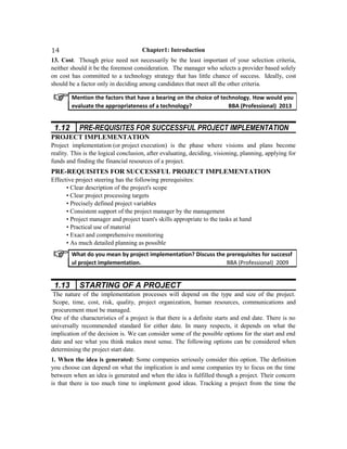 Chapter1: Introduction
13. Cost. Though price need not necessarily be the least important of your selection criteria,
neither should it be the foremost consideration. The manager who selects a provider based solely
on cost has committed to a technology strategy that has little chance of success. Ideally, cost
should be a factor only in deciding among candidates that meet all the other criteria.
1.12 PRE-REQUISITES FOR SUCCESSFUL PROJECT IMPLEMENTATION
PROJECT IMPLEMENTATION
Project implementation (or project execution) is the phase where visions and plans become
reality. This is the logical conclusion, after evaluating, deciding, visioning, planning, applying for
funds and finding the financial resources of a project.
PRE-REQUISITES FOR SUCCESSFUL PROJECT IMPLEMENTATION
Effective project steering has the following prerequisites:
• Clear description of the project's scope
• Clear project processing targets
• Precisely defined project variables
• Consistent support of the project manager by the management
• Project manager and project team's skills appropriate to the tasks at hand
• Practical use of material
• Exact and comprehensive monitoring
• As much detailed planning as possible
1.13 STARTING OF A PROJECT
The nature of the implementation processes will depend on the type and size of the project.
Scope, time, cost, risk, quality, project organization, human resources, communications and
procurement must be managed.
One of the characteristics of a project is that there is a definite starts and end date. There is no
universally recommended standard for either date. In many respects, it depends on what the
implication of the decision is. We can consider some of the possible options for the start and end
date and see what you think makes most sense. The following options can be considered when
determining the project start date.
1. When the idea is generated: Some companies seriously consider this option. The definition
you choose can depend on what the implication is and some companies try to focus on the time
between when an idea is generated and when the idea is fulfilled though a project. Their concern
is that there is too much time to implement good ideas. Tracking a project from the time the
Mention the factors that have a bearing on the choice of technology. How would you
evaluate the appropriateness of a technology? BBA (Professional) 2013
What do you mean by project implementation? Discuss the prerequisites for successf
ul project implementation. BBA (Professional) 2009
14
 