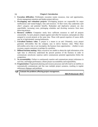 Chapter1: Introduction
4. Execution difficulties: Problematic execution wastes resources, time and opportunities,
diverts management attention and hinders project delivery.
5. Overlapping and redundant projects: Overlapping projects are responsible for major
inefficiencies and wasted budgets, time and resources. At their worst, they undermine each
other’s progress and potential benefits. Redundant and duplicative projects are also
unprofitable, increasing costs, prolonging schedules and diverting resources from more
deserving projects.
6. Resource conflicts: Companies rarely have sufficient resources to staff all projects
concurrently. As such, projects compete against each other for resources, and people are often
assigned to several projects at the same time. Those with special expertise of scarce skills
may be in high demand, causing bottlenecks.
7. Unrealised business value: A project is a means to an end. Ultimately, every project
generates deliverables that the company uses to derive business value. When those
deliverables arrive late or are incomplete, the business loses opportunities – whether to earn
revenues, acquire customers or perhaps fix a problem.
8. Diffused decision making: Many executives are unable to obtain the right information at the
right time to effectively understand the present position of the business in order to
communicate unwelcome surprises and/or communicate potential opportunities before the
competition.
9. No accountability: Failure to continuously monitor and communicate project milestones in
real time, and budget performance, dilutes project accountability and responsibility.
10. Fragmentation: Fragmented planning and resource processes and tolls lead to an inability to
systematically communicate and fine tune multiple project scenarios, resulting in regular
unforeseen slippages and problems.
Evaluate the problems affecting project management.
BBA (Professional) 2014
16
 