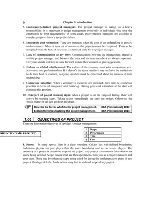 Chapter1: Introduction
5. Inadequately-trained project managers: The project manager is taking on a heavy
responsibility. It is important to assign management roles only to individuals who have the
capabilities to meet requirements. In some cases, poorly-trained managers are assigned to
complex projects; this is a recipe for failure.
6. Inaccurate cost estimation: There are instances when the cost of an undertaking is grossly
underestimated. When it runs out of resources, the project cannot be completed. This can be
mitigated when the lack of resources is identified early by the project manager.
7. Lack of communication at any level: Communication between the management executive
and the project manager, and between the latter and the team members are always important.
Everyone should feel free to come forward to state their concern or give suggestions.
8. Culture or ethical misalignment: The culture of the company must prize competence, pro-
activeness, and professionalism. If it doesn’t, the team members may not have the motivation
to do their best. In essence, everyone involved must be concerned about the success of their
undertaking.
9. Competing priorities: When a company’s resources are stretched, there will be competing
priorities in terms of manpower and financing. Having good cost estimation at the start will
eliminate this problem.
10. Disregard of project warning signs: when a project is on the verge of failing, there will
always be warning signs. Taking action immediately can save the project. Otherwise, the
whole endeavor can just go down the drain.
1.06 OBJECTIVES OF PROJECT
There are four major objectives of a project / project management:
1 Scope
2 Performance
3 Time
4 Cost
1. Scope: In many sports, there is a clear boundary. Cricket has well-defined boundaries;
badminton players can just play within the court boundaries and so can tennis players. The
boundary of a project is called the scope of the project. Any project remains undefined without its
scope being defined. Scope means what arc the expectations from you as a project manager and
your team. There may be enhanced scope being asked for during the implementation phase of any
project. Shortage of skills, funds or time may lead to reduced scope of any project.
Describe the forces which factor project management. BBA (Professional) 2012
Explain the forces fostering the project management. BBA (Professional) 2013
6
OOBJECTIVES OF PROJECT
 