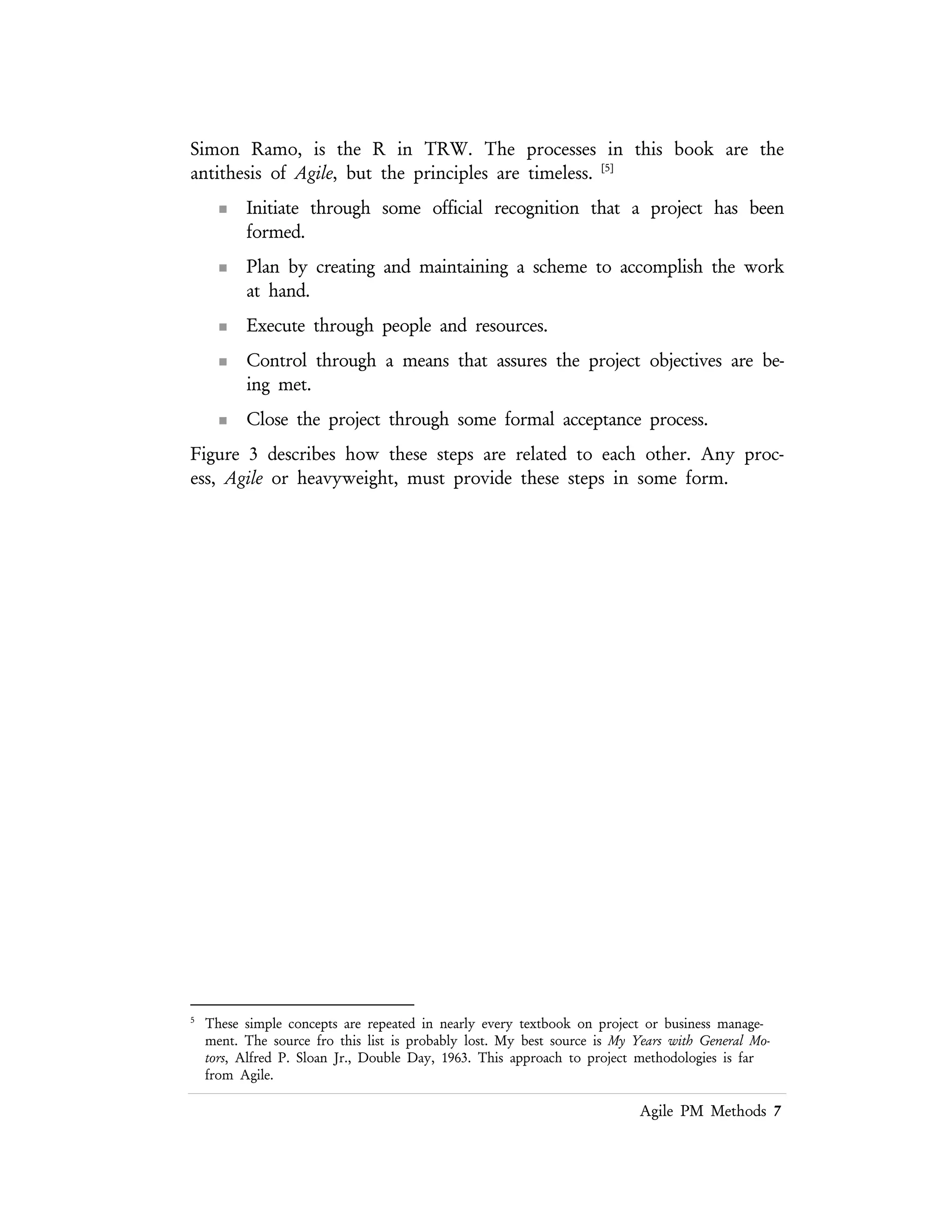 Lean PM Methods 7
Figure 3 describes how these steps are related to each other. Any process, Agile or
heavyweight, must provide these steps in some form.
Initiating
Planning
Controlling Executing
Closing
Figure 3 – Generic Project Management Activities
Agile Is Not The Same As Lightweight
The term Agile does not directly describe the weightiness of a method or its
artifacts, but rather describes the ability of the method to deal with the external and
internal forces it encounters in the business environment. The methods ability to
deal with these forces in an agile manner. This issue will be developed further but
for now the reader should remember to differentiate between the weight of a
method and its artifacts and the agility of a method to deal with the forces its
encounters during its application.
A Brief History of IT Project Methods
In the 1980’s the development of large business software applications was factory
centric. Large volumes of code were generated by equally large volumes of
programmers. The consequences of this horde approach have been well documented
in [Brooks 95], [Brooks 87]. As early as 1956 the concept of software process entered
the lexicon [Bennington 56]. The discussion of software process improvement has
a long history, with varied results even to this day.
In the last several years, the landscape has changed dramatically on both the
supplier and consumer side of the software development business. Time to market
 