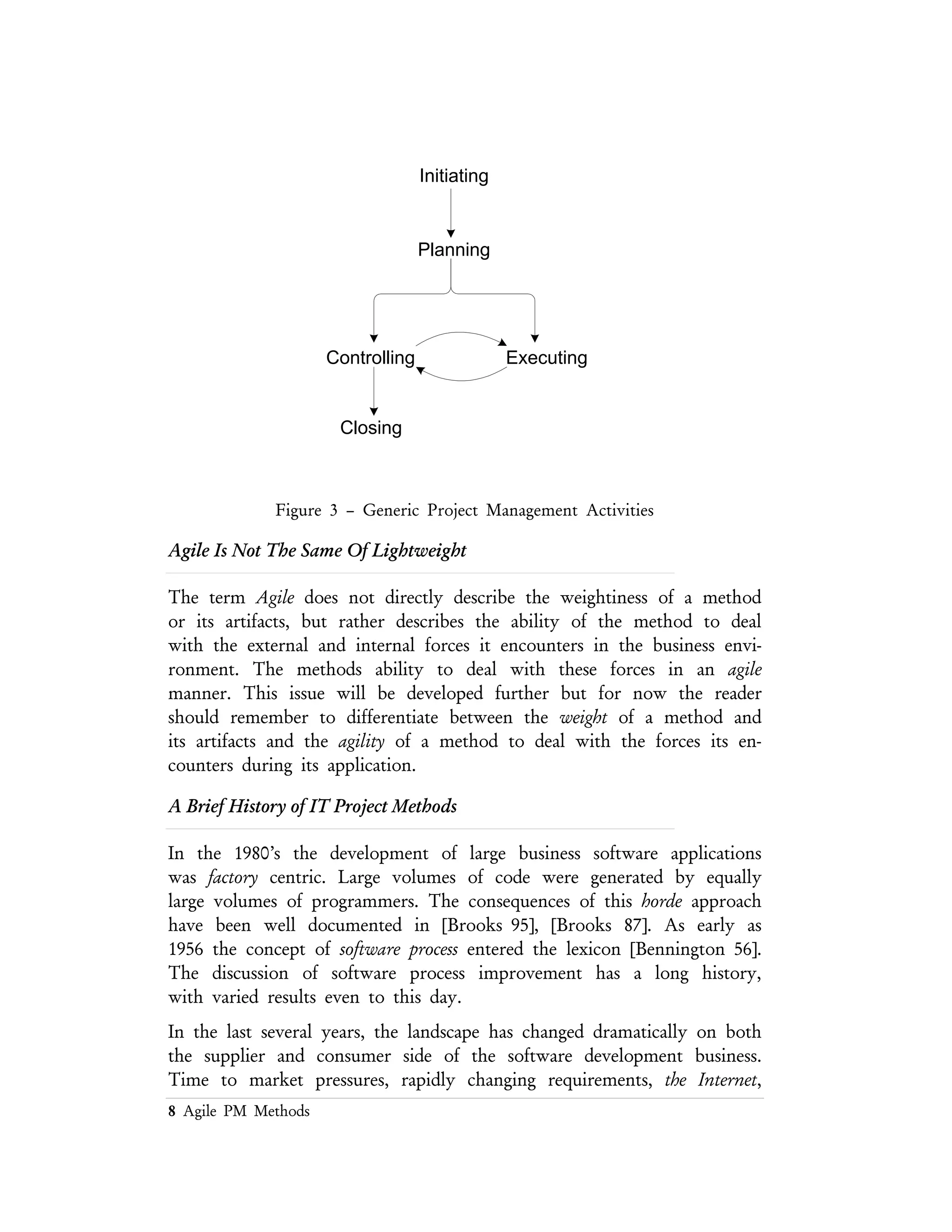 8 Agile PM Methods
pressures, rapidly changing requirements, the Internet, and new and powerful
programming languages have placed new forces on the traditional software
development organization.
One source of modern process improvement started with Royce’s waterfall model,
[Royce 70]. From this, an interactive enhancement improved on the original waterfall
process [Basili 75]. The mid–1980’s produced several new processes including the
spiral model of Boehm, which evolved from a risk management point of view
[Agresti 86]. Process programming emerged from formal modeling techniques in the
late 80’s [Osterweil 87], [Osterweil 97]. Software process improvements continue to
occupy an important place in research as well as the commercial market place
[Humphrey 99].
The concept of agility has been discussed in detail for the hardware development
domain [Goldman 95]. Similar research and discussion has not taken place in the
same manner in the software domain. This leaves a gap in the academic approach
to the subject. To date this gap has been filled by anecdotal accounts of Agile
processes being applied a variety of development domains, but extensive survey has
not been conducted in any formal manner, nor has a scientific analysis of the agile
process domain been produced.
Project Management Framework
According to [SEI 96] a methodology must posses certain attributes in order to
meet the requirements is being called a methodology. Figure 5 describes the
engineering and development attributes of a methodology as well as the constraints
placed on those attributes. An alternative to [SEI 99] is the Software Engineering
Body of Knowledge [SWEBOK] that contains yet another set of attributes for
development methods to be used by any professional software engineer. For the
moment we’ll focus on the SEI’s description of the software project attributes.
Figure 4 describes how these attributes could be related in an agile project
management method. [Cockburn 99]
 
