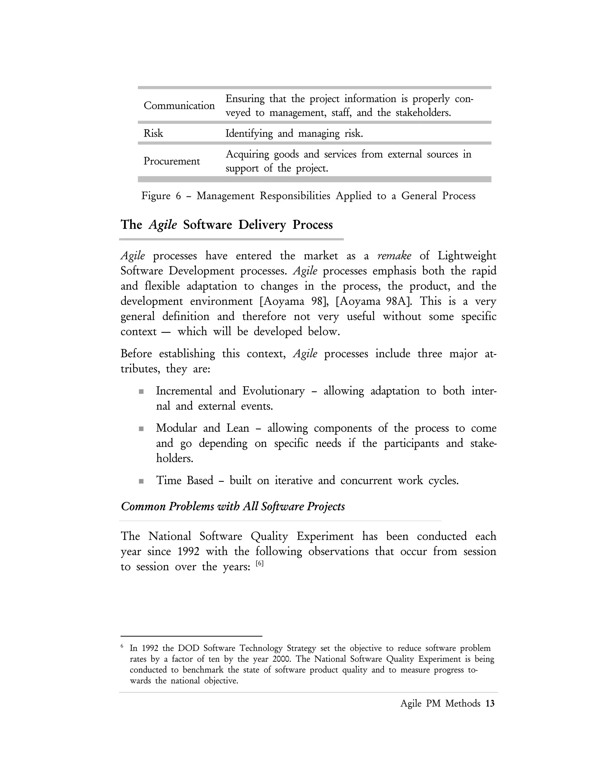 Lean PM Methods 13
Software engineering
practices are not applied in a
systematic manner.
Defect rates are unacceptable
Product designs and source
are managed in an ad hoc
manner
The understandability, maintainability, and adaptability of
the product is negatively impacted.
The construction processes
for the product are not clearly
defined.
Common patterns of the processes are not exploited.
Rapidly changing code base
has become the norm
The code base services the only the short term benefits
and mortgages the future where traceable baseline
requirements, specifications, and design artifacts are the
foundations of success.
Figure 7 – National Software Quality Experiment Results
The Problem of Change
Change takes place throughout the business world, at all levels within an
organization or market place. Change by itself is not a problem. The world is always
changing. It always has been changing. It always will be changing. Businesses and
the processes they use have always had to adapt to a changing world. Often the
changes occurring in the past have been incremental. When a radical change took
place in the past, the next change event was slow in coming. While there has always
been uncertainty in business, it has usually not been significant or sustained for long
periods of time.
The real problem in today’s world is that change is no longer incremental or linear.
Radical nonlinear changes are occurring more frequently. The pace of change is
increasing. Major and sustained uncertainty is now commonplace.
Ready For Agility?
All organizations face the problems that an Agile method can address, but not all
companies are ready for the radical ideas needed to become an agile organization.
Agility is still an emerging topic and is at a stage where it is not possible to buy an
off–the–shelf solution that has been show to behave in the same manner as heavier
 