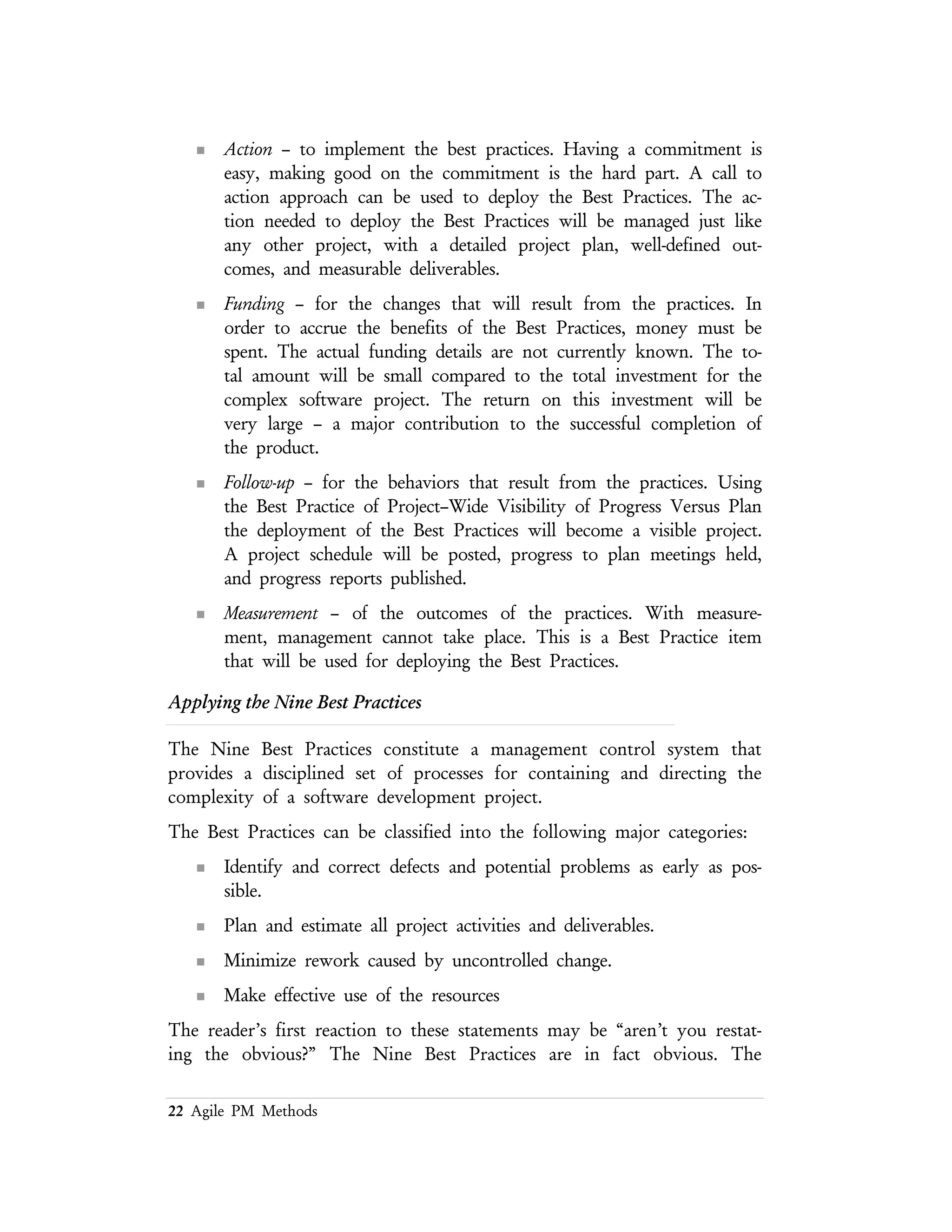 22 Agile PM Methods
These principles are practiced by all good project managers, whether they are
building complex software systems or pouring concrete for the foundation of a
building. They are obvious, they are intuitive, and they are simple. So why is it so
hard to put them into practice?
Best Practice Call to Action
Formal Risk Management
All software development has risk. It is an
unavoidable consequence of the design
process. The cost of resolving these risks is
usually low if addressed early in the project
lifecycle. As the project matures, the cost of
mitigating the risk increases rapidly. Nearly
every developer and project manager has
some experience with this effect, but many
pay lip service to.
Recognizing and acknowledging that risks
are present in the project is the first step.
In the past, this was not part of the normal
project management process. By
publicizing the risks, along with the
mitigation plan, everyone can participate in
the solution process.
Effectively managing project risks involves
acceptance and decriminalization of the risks
and the processes used to discover the risks.
In order to address this issue management
must make the commitment to address risk
as part of the normal development process.
Without this commitment, identifying and
addressing risks will become a no win
process to be avoided at all costs.
By making risk management part of the
everyday project process, the participants
can grow to trust management and vice
versa. Only by decriminalizing the
discovery and reporting of risks can this
trust be built.
Agreement on Interfaces
The system interfaces must be designed at
some level before software analysis and
coding. This assumes that the interfaces are
identified and their basic functionality is
stated. The user interfaces and the external
system interfaces must be clearly defined
before the system architecture can be
partitioned. Without this definition process,
the locality of the system' functions cannot
be defined.
The first approach to interface
identification will use the UML notation
for class collaboration. Starting at the
highest level of the system, the meta–class
(or macro–class) components will be
defined and connected. It is through those
connections that the interface components
will be identified.
Formal Inspections
Use small teams of prepared reviewers with
assigned roles. These teams will be
responsible for delivery working software
that meets the quality criteria.
The primary issue here is to define the
quality criteria for the deliverables.
 