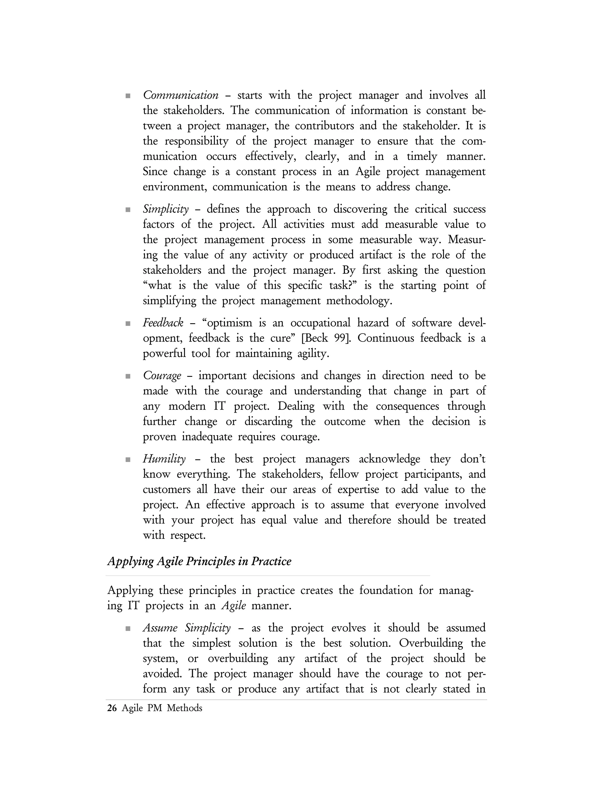 26 Agile PM Methods
from the start, putting a stake in the ground by developing a small
portion of the system, or perhaps a high–level model of a larger
portion of the system, and then evolving it over time (or simply
discard it when you no longer need it) in an incremental manner.
n Maximize Stakeholder Value – the project stakeholders are investing
resources — time, money, facilities, and etc. — to have a system
deployed that meets their needs. Stakeholders expect that their
investment will be applied in the best way manner. They also deserve
to have the final say in how those resources are invested.
n Manage With A Purpose – create artifacts of the project management
process that have stakeholder value. If you cannot identify why and
for whom you are creating an artifact then why bother doing the
work? Identify a valid purpose for creating an artifact and the
audience for that artifact. Based on that purpose and audience,
develop it to the point where it is both sufficiently accurate and
sufficiently detailed. This principle also applies to a change to an
existing artifacts as well. An important consequence of this principle is
the need to know the audience for the artifact. Go talk to them and
find out what will meet their needs as well as the larger needs of the
project.
n Multiple Project Views – provide different views of the same process for
different audiences. Considering the complexity of any modern
software system construction or acquisition process, there is a need
for a wide range of presentation formats in order to effectively
communicate with the stakeholders, participants, and providers.
n Rapid Feedback – the time between an action and the feedback on that
action must be minimized. Working closely with the stakeholders, to
understand the requirements, to analyze those requirements, and
develop a actionable project plan, provides opportunities for rapid
feedback.
n Working Software Is The Primary Goal of the Project – the goal of any
software project is to produce software that meets the needs of your
project stakeholders in an effective manner. The primary goal is not
to produce extraneous documentation, extraneous management
artifacts, or even models of these artifacts. Any activity that does not
directly contribute to the goal of producing a working system should
be examined.
n Travel Light – since every artifact that is created, and then kept, will
need to be maintained over it’s life cycle. The effort needed for this
 