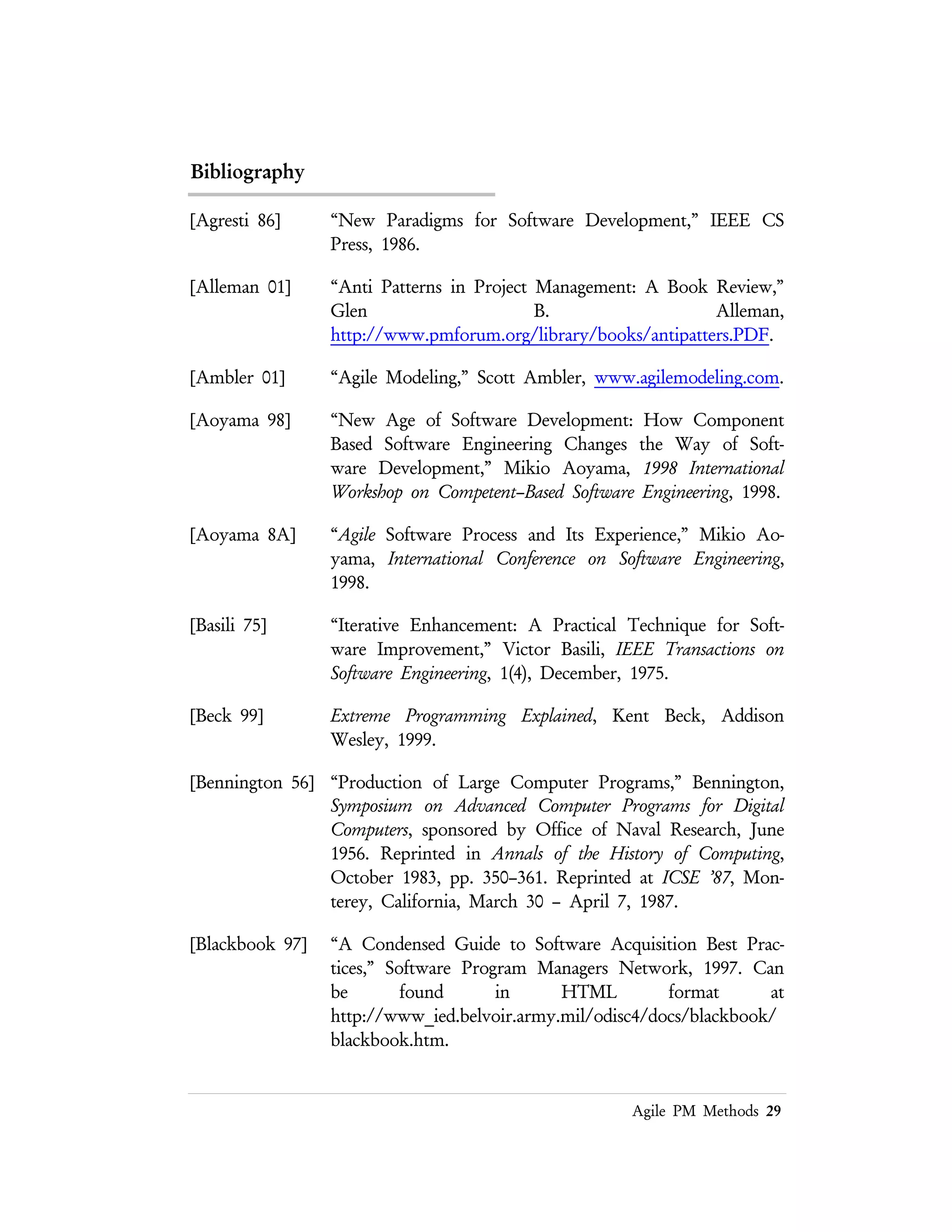 Lean PM Methods 29
[Bowen 99] “Formal Methods,” Jonathan Bowen, FM’99: World Congress on
Formal Methods, http://archive.comlab.ox.ac.uk/formal–
methods.html.
[Boehm 85] "A Spiral Model of Software Development and Enhancement,"
B. W. Boehm, from Proceedings of an International Workshop on
Software Process and Software Environments, Coto de Caza, Trabuco
Canyon, California, March 27–29, 1985.
[Brooks 87] “No Silver Bullet: Essence and Accidents of Software
Engineering,” Fred Brooks, IEEE Software, 20(4) April 1987, pp.
10–19.
[Brooks 95] The Mythical Man–Month, Fred Brooks, Addison Wesley, 1995.
[Ciapessoni 99] “From Formal Models To Formally Based Methods: An
Industrial Experience,” Emanuele Ciapessoni, Piergiorgio
Mirandola, Alberto Coen–Porisini, Dino Mandrioli and Angelo
Morzenti, ACM Transactions on Software Engineering and Methodology,
8(1), January 1999, pp. 79–113.
[Cockburn 99] “A Methodology per Project,” Alistair Cockburn, Humans and
Technology Technical Report, TR 99.04, October 1999.
http://www.crystalmethodologies.org/articles/mpp/methodolog
yperproject.html
[Cockburn 00] “Selecting a Project’s Methodology,” Alistair Cockburn, IEEE
Software, July/August 2000, pp. 64–71.
[Connolly 96] “The Effects of Extended CASE technology on Group Process
and the Management of Cognitive Breakdowns in Systems
Analysis Teams,” James R. Connolly, PhD Dissertation,
University of Colorado, College of Business and Administartion,
1996.
[Coplien 01] “Project Management Pattern Language,” James Coplien,
http://i44pc48.info.uni-karlsruhe.de/cgi-
bin/OrgPatterns?FrontPage.
[Coplien 95] “A Generative Development–Process Pattern,” James Coplien,
Pattern Languages of Program Design, Addison Wesley, 1995.
 