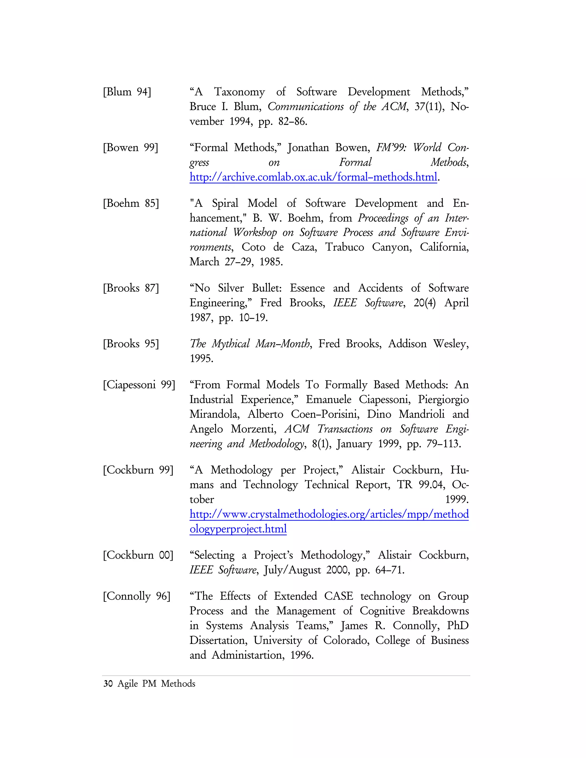 30 Agile PM Methods
[Coplien 95a] Patterns Languages of Program Design, edited by James Coplien and
Douglas Schmidt, Addison Wesley, 1995.
[Corry 96] “A Taxonomy of Software Design Methodologies,” Michael
Corry, http://gwis2.circ.gwu.edu/~mcorry/597final.htm.
[Defense 94] Report of the Defense Science Board Task Force on Acquiring
Defense Software Commercially,
www.stsc.hill.af.mil/crosstalk/1994/dec/defense.asp.
[Flower 99] “The New Methodology,” Martin Fowler,
www.martinfowler.com/articles/newMethodology.html
[Goldman 95] Agile Competitors and Virtual Organizations: Strategies for Enriching the
Customer, S. L. Goldman.
[Humphrey 99] “Pathways to Process Maturity: The Personal Software Process
and Team Software Process,” Watts Humphrey, SEInteractive, 2(2),
June 1999,
http://interactive.sei.cmu.edu/Features/1999/June/Background
/Background.jun99.htm.
[Jones 00] Software Assessments, Benchmarks, and Best Practices, Capers
Jones, Addison Wesley, 2000.
[Martin 97] Patterns Languages of Program Design 3, edited by Robert Martin,
Dirk Riehle and Frank Buschmann, Addison Wesley, 1995.
[Osterweil 87] “Software Processes are Software Too,” Leon J. Osterweil,
Proceedings of the 9th International Conference on Software Engineering
(ICSE 1987), pp. 2–13, March 1987, Monterey, CA.
[Osterweil 97] “Software Processes Are Software Too, Revisited,” Leon J.
Osterweil, Proceedings of the 19th International Conference on Software
Engineering (ICSE 1997), pp. 540–548, May 1997, Boston, MA.
[Porter 98] “Understanding the Sources of Variation in Software
Inspections,” Adam Porter, Harvey Siy, Audris Mockus, and
Lawrence Votta, ACM Transactions of Software Engineering and
Methodology, 7(1), January 1998, pp. 41–79.
[Ramo 80] The Management of Innovative Technological Organizations,
Simon Ramo, John Wiley & Sons, 1980.
 