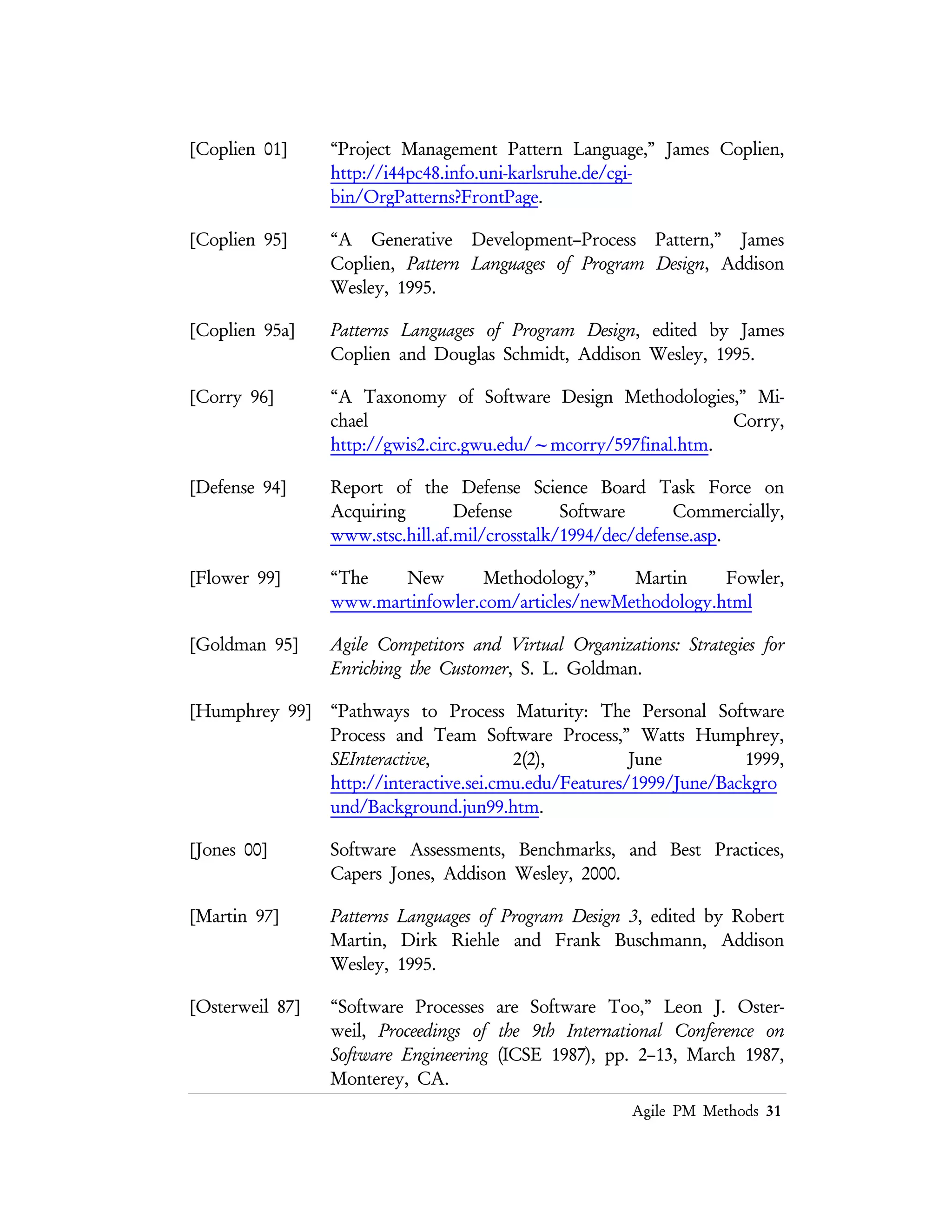Lean PM Methods 31
[Royce 70] “Managing the Development of Large Software Systems,” Walker
Royce, Proceedings of IEEE WESCON, August 1970.
[Royce 98] Software Project Management: A Unified Framework, Walker Royce,
Addison Wesley, 1998.
[SEI 96] “Software Development Taxonomy,”
www.sei.cmu.edu/legacy/kit/taxonomy.html.
[Sutherland 00] “SCRUM Hyperactive Software Development Method,” Jeff
Sutherland, http://jeffsutherland.com/scrum.
[Standish 95] “Chaos,” http://www.standishgroup.com/visitor/chaos.htm.
[Tausworthe 79] Standard Development of Computer Software, Robert C. Tausworthe,
Prentice Hall, 1977.
[Vlissides 95] Patterns Languages of Program Design 2, edited by John Vlissides,
James Coplien and Norman Kerth, Addison Wesley, 1995.
[WIKI 00] http://www.c2.com/cgi/wiki?CategoryMethodology
 