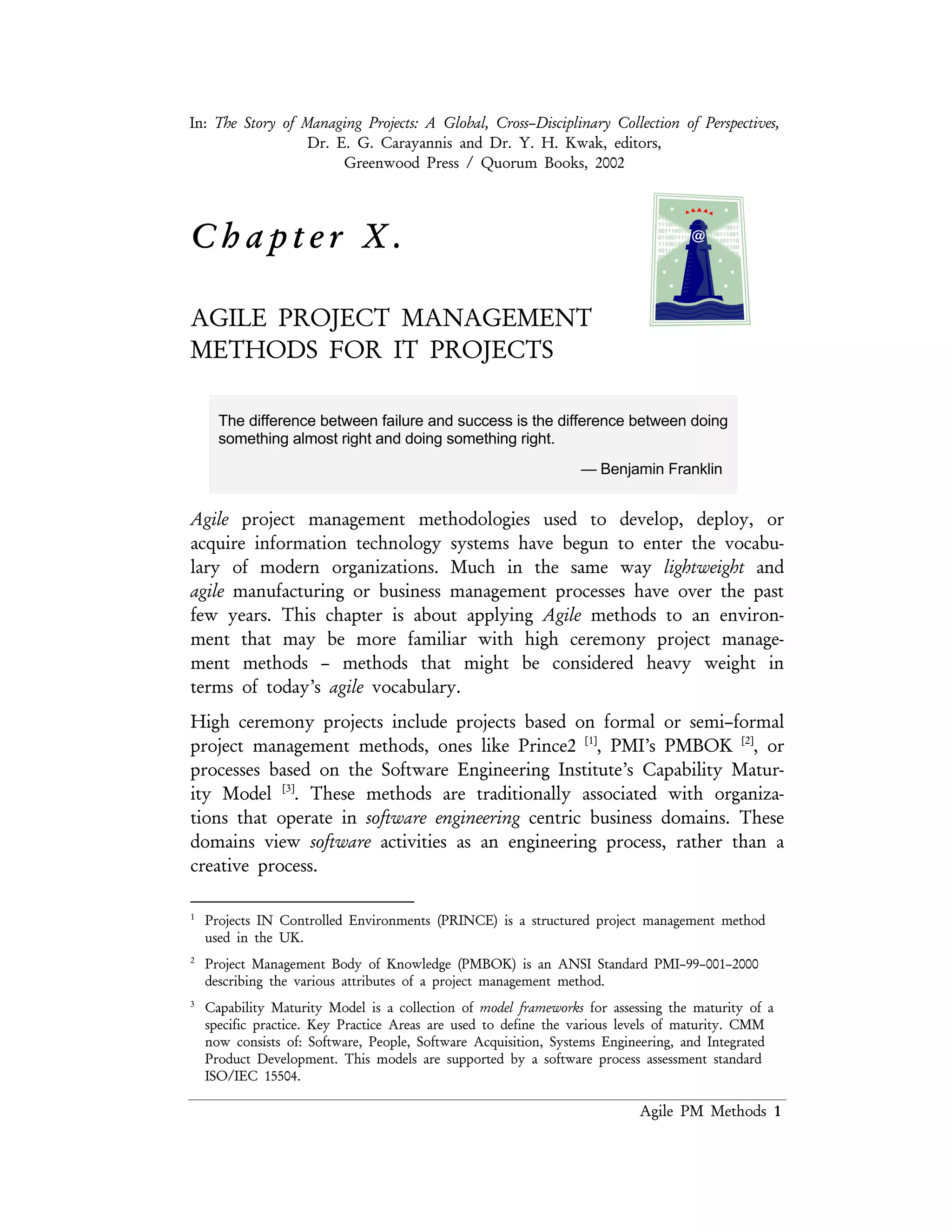 Lean PM Methods 1
C h a p t e r X .
AGILE PROJECT MANAGEMENT
METHODS FOR IT PROJECTS
The difference between failure and success is the difference between doing
something almost right and doing something right.
— Benjamin Franklin
Agile project management methodologies used to develop, deploy, or acquire
information technology systems have begun to enter the vocabulary of modern
organizations. Much in the same way lightweight and agile manufacturing or business
management processes have over the past few years. This chapter is about applying
Agile methods to an environment that may be more familiar with high ceremony
project management methods – methods that might be considered heavy weight in
terms of today’s agile vocabulary.
High ceremony projects include projects based on formal or semi–formal project
management methods, ones like Prince2 [1]
, PMI’s PMBOK [2]
, or processes based
on the Software Engineering Institute’s Capability Maturity Model [3]
. These
methods are traditionally associated with organizations which operate in software
engineering centric business domains. These domains view software activities as an
engineering process, rather than a creative process.
Organizations that have mature processes usually define their activities in a formal
manner, apply these methods with some form of rigor, and monitor the processes
and results carefully. These practices have usually been built up over time and come
about through past experiences – either good or bad. They usually represent a
formal structure of the underlying business process.
1 Projects IN Controlled Environments (PRINCE) is a structured project management method used in the
UK.
2 Project Management Body of Knowledge (PMBOK) is an ANSI Standard PMI–99–001–2000 describing the
various attributes of a project management method.
3 Capability Maturity Model is a collection of model frameworks for assessing the maturity of a specific practice.
Key Practice Areas are used to define the various levels of maturity. CMM now consists of: Software, People,
Software Acquisition, Systems Engineering, and Integrated Product Development. This models are supported
by a software process assessment standard ISO/IEC 15504.
 