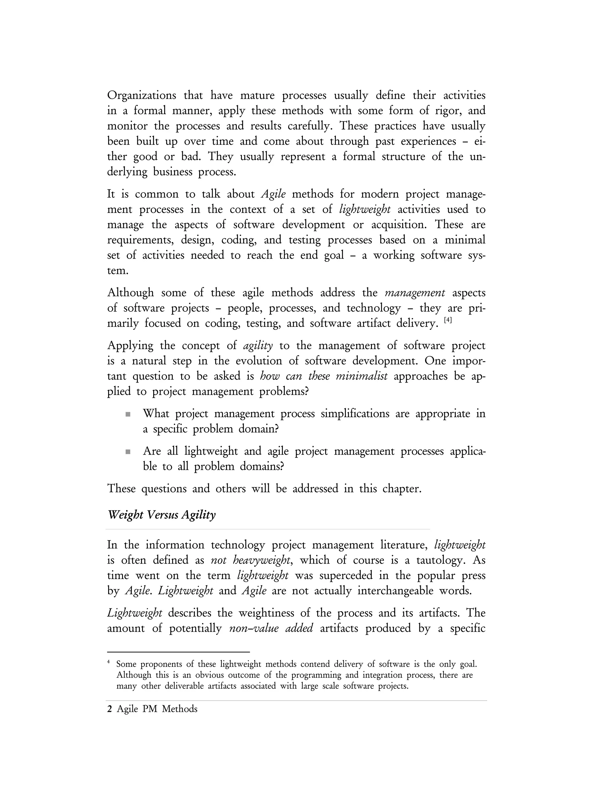 2 Agile PM Methods
It is common to talk about Agile methods for modern project management
processes in the context of a set of lightweight activities used to manage the aspects
of software development or acquisition. These are requirements, design, coding,
and testing processes based on a minimal set of activities needed to reach the end
goal – a working software system.
Although some of these agile methods address the management aspects of software
projects – people, processes, and technology – they are primarily focused on
coding, testing, and software artifact delivery. [4]
Applying the concept of agility to the management of software project is a natural
step in the evolution of software development. One important question to be asked
is how can these minimalist approaches be applied to project management problems?
n What project management process simplifications are appropriate in a
specific problem domain?
n Are all light weight and agile project management processes applicable
to all problem domains?
These questions and others will be addressed in this chapter.
Weight Versus Agility
In the information technology project management literature, lightweight is often
defined as not heavyweight, which of course is a tautology. As time went on the term
lightweight was superceded in the popular press by Agile. Lightweight and Agile are not
actually interchangeable words.
Lightweight describes the weightiness of the process and its artifacts. The amount of
potentially non–value added artifacts produced by a specific process. This weightiness
can be attributed to the undesirable consequences of the process – artifacts that
don’t provide benefit to the outcome. This weightiness can also be attributed to the
mis–application of a specific process. Agility describes the behavior of the
participants and their ability to move or adjust.
Much like an overweight boat or airplane, the undesirable weight needs to be
removed in order to increase the efficiency of the vehicle. This is a standard best
practice in many engineering disciplines. One problem with this analogy though is
that those who suggest that a specific process of being over weight must first answer
the question:
4 Some proponents of these lightweight methods contend delivery of software is the only goal. Although this is
an obvious outcome of the programming and integration process, there are many other deliverable artifacts
associated with large scale software projects.
 