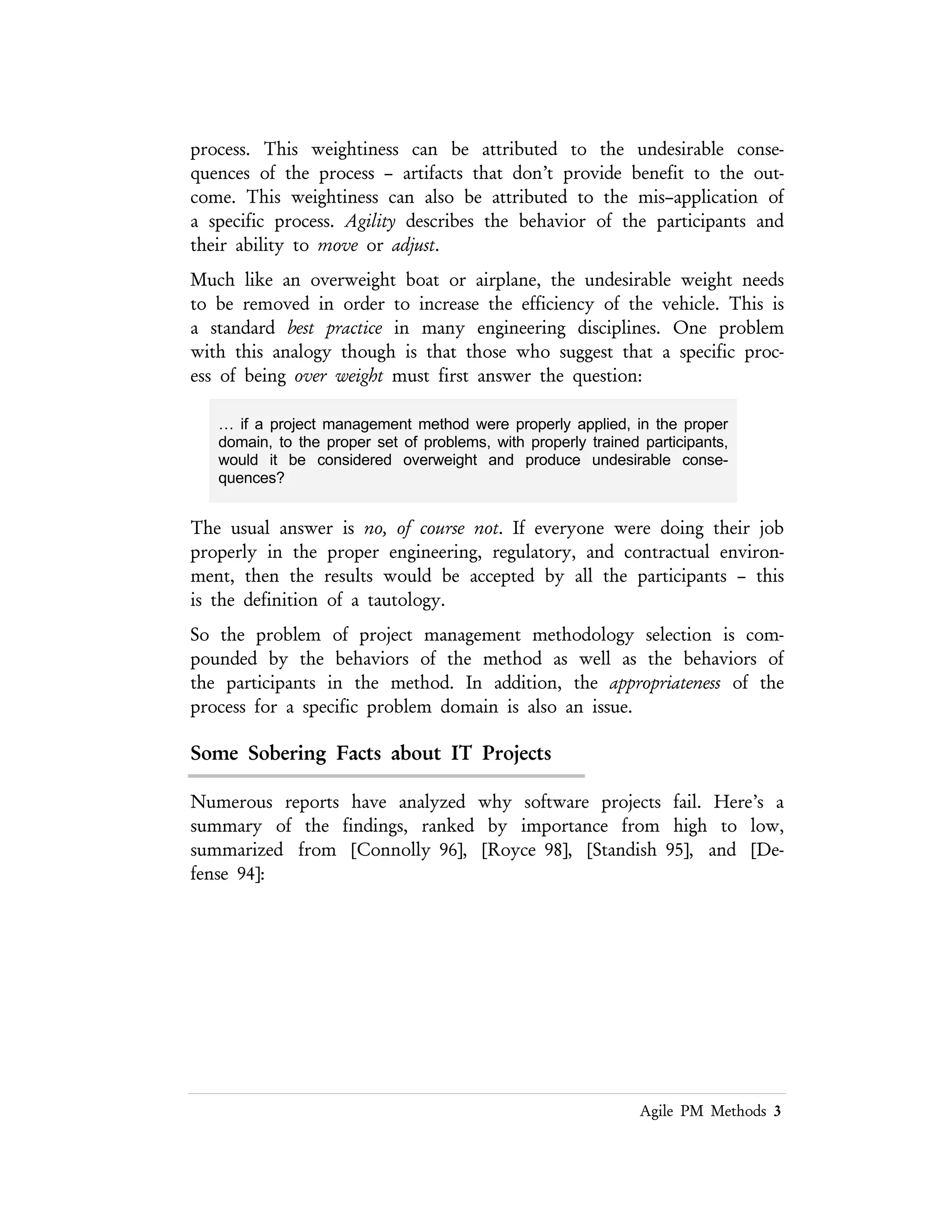 Lean PM Methods 3
… if a project management method were properly applied, in the proper
domain, to the proper set of problems, with properly trained participants,
would it be considered overweight and produce undesirable
consequences?
The usual answer is no, of course not. If everyone were doing their job properly in the
proper engineering, regulatory, and contractual environment, then the results would
be accepted by all the participants – this is the definition of a tautology.
So the problem of project management methodology selection is compounded by
the behaviors of the method as well as the behaviors of the participants in the
method. In addition, the appropriateness of the process for a specific problem domain
is also an issue.
Some Sobering Facts about IT Projects
Numerous reports have analyzed why software projects fail. Here’s a summary of
the findings, ranked by importance from high to low, summarized from
[Connolly 96], [Royce 98], [Standish 95], and [Defense 94]:
Before we get too far along in the discussion of Agile processes, it would be good to
recap what the data in Figure 1 means. The majority of the items associated with
both the success and failure of projects are related to the management of the
software process. This includes stakeholder participation, clear requirements from
the stakeholders, stabilizing these requirements, managing the fulfillment of these
requirements, tracking these requirements, and verifying that the requirements have
been fulfilled in some way. One of the tenants of Agile process is that the
requirements will become clear as the project evolves. That changes in these
requirements can be absorbed by the development team, since they are continually
redacting the resulting anyway.
This is the challenge in discussing Agile processes — are these process appropriate
for the general population of software development projects and products, or are
they suited for specialized environments in which the requirements can be
discovered during the development process?
 
