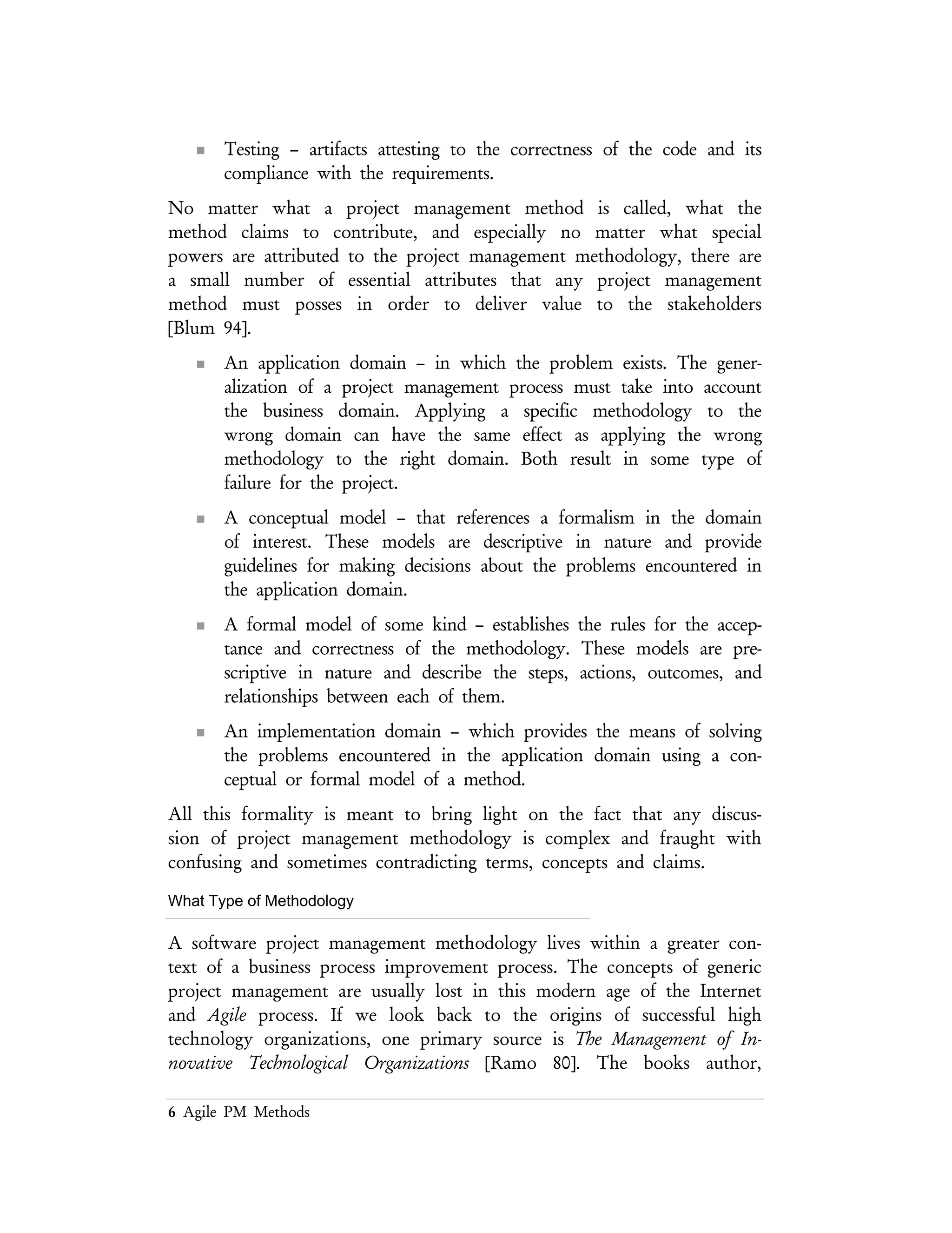 6 Agile PM Methods
n An implementation domain – which provides the means of solving the
problems encountered in the application domain using a conceptual
or formal model of a method.
All this formality is meant to bring light on the fact that any discussion of project
management methodology is complex and fraught with confusing and sometimes
contradicting terms, concepts and claims.
What Type of Methodology
A software project management methodology lives within a greater context of a
business process improvement process. The concepts of generic project
management are usually lost in this modern age of the Internet and Agile process. If
we look back to the origins of successful high technology organizations, one
primary source is The Management of Innovative Technological Organizations [Ramo 80].
The books author, Simon Ramo, is the R in TRW. The processes in this book are
the antithesis of Agile, but the principles are timeless. [5]
n Initiate through some official recognition that a project has been
formed.
n Plan by creating and maintaining a scheme to accomplish the work at
hand.
n Execute through people and resources.
n Control through a means that assures the project objectives are being
met.
n Close the project through some formal acceptance process.
5 These simple concepts are repeated in nearly every textbook on project or business management. The source
fro this list is probably lost. My best source is My Years with General Motors, Alfred P. Sloan Jr., Double Day,
1963. This approach to project methodologies is far from Agile.
 