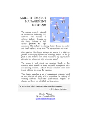 In: The Story of Managing Projects: A Global, Cross–Disciplinary Collection of Perspectives,
Dr. E. G. Carayannis and Dr. Y. H. Kwak, editors,
Greenwood Press / Quorum Books, 2002
AGILE PROJECT
MANAGEMENT
METHODS
Our nations prosperity depends of
software. The nation’s software
industry depends on the timely
delivery of high quality products to
eager customers. This industry is
slipping further behind in quality and
timely delivery every year. The gap
continues to grow. One question this
book attempts to answer – what approaches to managing information
technology projects can be applied to this problem and others
encountered by organizations dependent on software for their economic
success?
You cannot win in today's marketplace using yesterday's processes.
— Dr. H. James Harrington
Glen B. Alleman
Niwot, Colorado 80503
glen.alleman@niwotridge.com
 