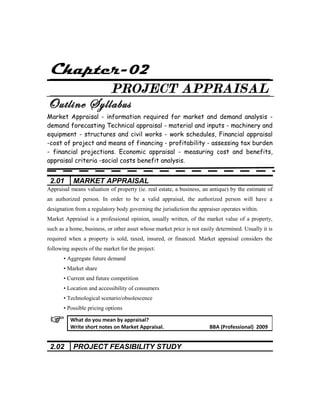 Chapter-02
PROJECT APPRAISAL
Outline Syllabus
Market Appraisal - information required for market and demand analysis -
demand forecasting Technical appraisal - material and inputs - machinery and
equipment - structures and civil works - work schedules, Financial appraisal
-cost of project and means of financing - profitability - assessing tax burden
- financial projections. Economic appraisal - measuring cost and benefits,
appraisal criteria -social costs benefit analysis.
2.01 MARKET APPRAISAL
Appraisal means valuation of property (ie. real estate, a business, an antique) by the estimate of
an authorized person. In order to be a valid appraisal, the authorized person will have a
designation from a regulatory body governing the jurisdiction the appraiser operates within.
Market Appraisal is a professional opinion, usually written, of the market value of a property,
such as a home, business, or other asset whose market price is not easily determined. Usually it is
required when a property is sold, taxed, insured, or financed. Market appraisal considers the
following aspects of the market for the project:
• Aggregate future demand
• Market share
• Current and future competition
• Location and accessibility of consumers
• Technological scenario/obsolescence
• Possible pricing options
2.02 PROJECT FEASIBILITY STUDY
What do you mean by appraisal?
Write short notes on Market Appraisal. BBA (Professional) 2009
 