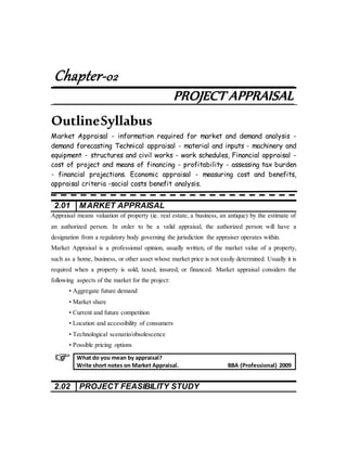 Chapter-02
PROJECT APPRAISAL
OutlineSyllabus
Market Appraisal - information required for market and demand analysis -
demand forecasting Technical appraisal - material and inputs - machinery and
equipment - structures and civil works - work schedules, Financial appraisal -
cost of project and means of financing - profitability - assessing tax burden
- financial projections. Economic appraisal - measuring cost and benefits,
appraisal criteria -social costs benefit analysis.
2.01 MARKET APPRAISAL
Appraisal means valuation of property (ie. real estate, a business, an antique) by the estimate of
an authorized person. In order to be a valid appraisal, the authorized person will have a
designation from a regulatory body governing the jurisdiction the appraiser operates within.
Market Appraisal is a professional opinion, usually written, of the market value of a property,
such as a home, business, or other asset whose market price is not easily determined. Usually it is
required when a property is sold, taxed, insured, or financed. Market appraisal considers the
following aspects of the market for the project:
• Aggregate future demand
• Market share
• Current and future competition
• Location and accessibility of consumers
• Technological scenario/obsolescence
• Possible pricing options
2.02 PROJECT FEASIBILITY STUDY
What do you mean by appraisal?
Write short notes on Market Appraisal. BBA (Professional) 2009
 
