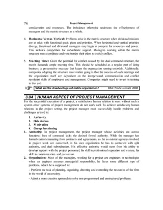 Project Management76
consideration and resources. The imbalance otherwise undercuts the effectiveness of
managers and the matrix structure as a whole.
4. Horizontal Versus Vertical: Problems arise in the matrix structure when divisional missions
are at odds with functional goals, plans and priorities. When horizontal and vertical priorities
diverge, functional and divisional managers may begin to compete for resources and power.
This includes competition for subordinate support. Managers working within the matrix
structure must coordinate and synchronize their plans to avoid conflicts.
5. Meeting Time: Given the potential for conflict caused by the dual command structure, the
matrix demands ample meeting time. This should be scheduled as a regular part of doing
business, a preventative measure that keeps the organization running smoothly. Additionally,
companies adopting the structure must realize going in that the success of such meetings and
the organization itself are dependent on the interpersonal, communication and conflict
resolution skills of employees and management. Companies might need to invest in training
to that end.
3.04 HUMAN ASPECT OF PROJECT MANAGEMENT
For the successful execution of a project, a satisfactory human relation is must without such a
system other systems of project management do not work well. To achieve satisfactory human
relations in (he project setting, the project manager must successfully handle problems and
challenges related to:
1. Authority
2. Orientation
3. Motivation
4. Group functioning
1. Authority: In project management, the project manager whose activities cut across
functional lines of command lacks the desired formal authority. While the manager has
formal control emanating from contracts and agreements, as far as outside agencies involved
in project work are concerned, in his own organization he has to contacted with split
authority, and dual subordination. His effective authority would stem from his ability to
develop rapport with the project personnel, his skill in professional reputation and stature, his
skill in communication and persuasion.
2. Organization: Most of the managers, working for a project are engineers or technologist
when an engineer assumes managerial responsibility, he faces some different type of
problems, which he is supposed to:
- Perform the task of planning, organizing, directing and controlling the resources of the firm
in the world of uncertainty.
- Adopt a more creative approach to solve non programmed and unstructured problems.
What are the disadvantages of matrix organization? BBA (Professional) 2008
 