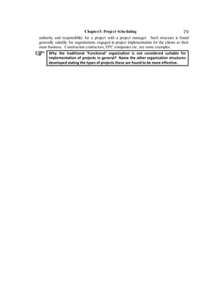 Chapter3: Project Scheduling 79
authority and responsibility for a project with a project manager. Such structure is found
generally suitable for organizations engaged in project implementation for the clients as their
main business. Construction contractors, EPC companies etc. are some examples.
Why the traditional ‘Functional’ organization is not considered suitable for
implementation of projects in general? Name the other organization structures
developed stating the types of projects these are found to be more effective.
 