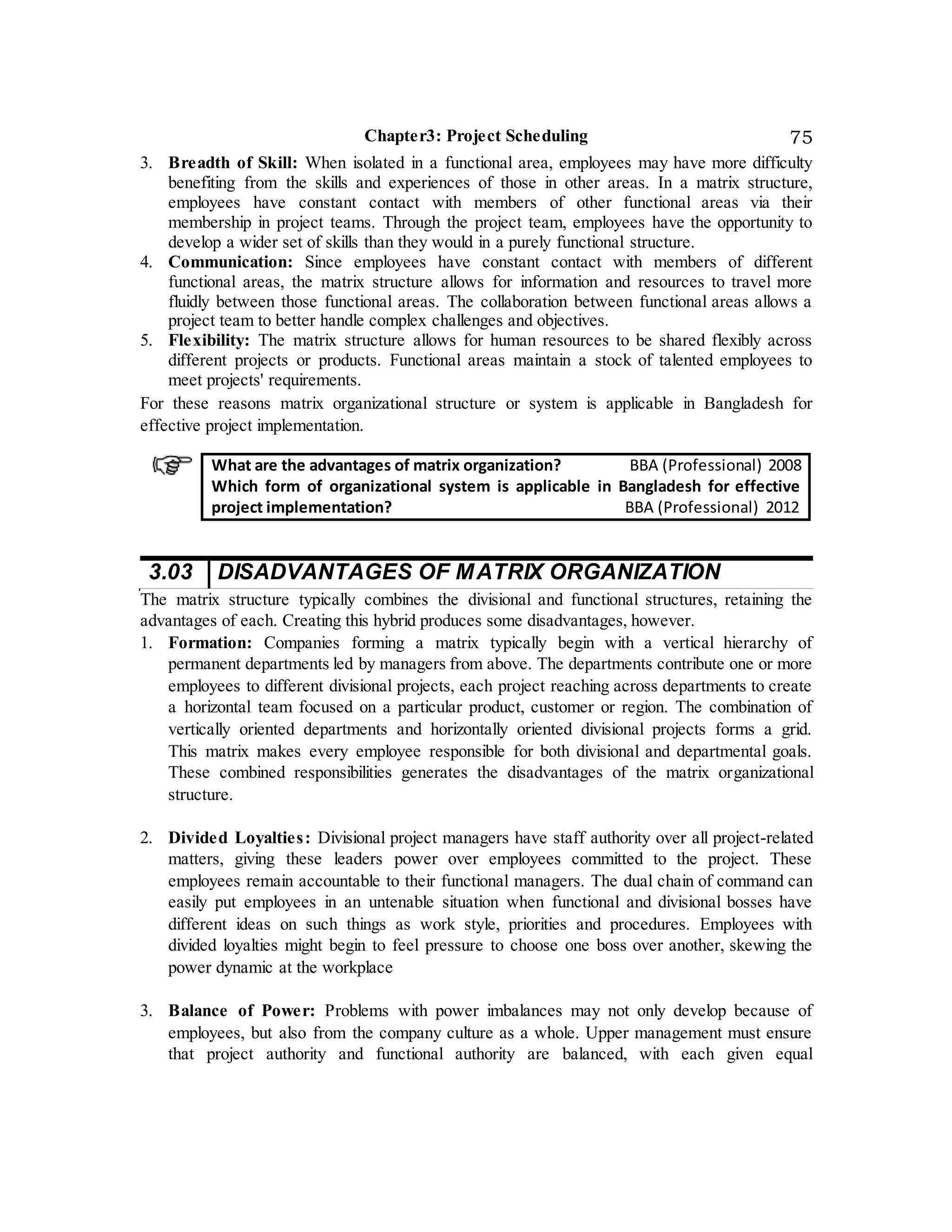Chapter3: Project Scheduling 75
3. Breadth of Skill: When isolated in a functional area, employees may have more difficulty
benefiting from the skills and experiences of those in other areas. In a matrix structure,
employees have constant contact with members of other functional areas via their
membership in project teams. Through the project team, employees have the opportunity to
develop a wider set of skills than they would in a purely functional structure.
4. Communication: Since employees have constant contact with members of different
functional areas, the matrix structure allows for information and resources to travel more
fluidly between those functional areas. The collaboration between functional areas allows a
project team to better handle complex challenges and objectives.
5. Flexibility: The matrix structure allows for human resources to be shared flexibly across
different projects or products. Functional areas maintain a stock of talented employees to
meet projects' requirements.
For these reasons matrix organizational structure or system is applicable in Bangladesh for
effective project implementation.
What are the advantages of matrix organization? BBA (Professional) 2008
Which form of organizational system is applicable in Bangladesh for effective
project implementation? BBA (Professional) 2012
3.03 DISADVANTAGES OF MATRIX ORGANIZATION
The matrix structure typically combines the divisional and functional structures, retaining the
advantages of each. Creating this hybrid produces some disadvantages, however.
1. Formation: Companies forming a matrix typically begin with a vertical hierarchy of
permanent departments led by managers from above. The departments contribute one or more
employees to different divisional projects, each project reaching across departments to create
a horizontal team focused on a particular product, customer or region. The combination of
vertically oriented departments and horizontally oriented divisional projects forms a grid.
This matrix makes every employee responsible for both divisional and departmental goals.
These combined responsibilities generates the disadvantages of the matrix organizational
structure.
2. Divided Loyalties: Divisional project managers have staff authority over all project-related
matters, giving these leaders power over employees committed to the project. These
employees remain accountable to their functional managers. The dual chain of command can
easily put employees in an untenable situation when functional and divisional bosses have
different ideas on such things as work style, priorities and procedures. Employees with
divided loyalties might begin to feel pressure to choose one boss over another, skewing the
power dynamic at the workplace
3. Balance of Power: Problems with power imbalances may not only develop because of
employees, but also from the company culture as a whole. Upper management must ensure
that project authority and functional authority are balanced, with each given equal
 
