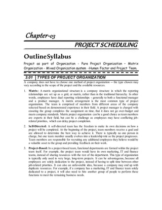 Chapter-03
PROJECT SCHEDULING
OutlineSyllabus
Project as part of Organization - Pure Project Organization – Matrix
Organization - Mixed Organization system -Human Factor and Project Team.
3.01 TYPES OF PROJECT ORGANIZATION
A company does not have to choose one method of project organization -- the type chosen may
vary according to the scope of the project and the available resources.
1. Matrix: A matrix organizational structure is a company structure in which the reporting
relationships are set up as a grid, or matrix, rather than in the traditional hierarchy. In other
words, employees have dual reporting relationships - generally to both a functional manager
and a product manager. A matrix arrangement is the most common type of project
organization. The team is comprised of members from different areas of the company
selected based on demonstrated experience in their field. A project manager is charged with
ensuring the group completes the assignment on time, that it does not go over-budget and
meets company standards. Matrix project organization can be a good choice as team members
are experts in their field, but can be a challenge as employees may have conflicting job-
related priorities, which can delay project completion.
2. Self-Directed: A self-directed team has the freedom to make its own decisions on how a
project will be completed. At the beginning of the project, team members receive a goal and
are allowed to determine the best way to achieve it. There is typically no one person in
charge, but one team member usually evolves into a leadership role as the project progresses.
Team members are responsible for recruiting any additional employees they believe would be
a valuable asset to the group and providing feedback on their work.
3. Project-Based: In a project-based team, functional departments are formed within the project
team itself. For example, the project team would have its own marketing, IT and finance
teams, instead of sharing resources with the rest of the department. This type of organization
is typically only used in very large, long-term projects. It can be advantageous, because all
employees are solely dedication to the project, instead of having to split time between other
job-related priorities. It can also an unfavorable idea, because a company may end up with
duplicate resources. For example, if a company has a marketing, IT and finance team solely
dedicated to a project, it will also need to hire another group of people to perform these
functions to meet the remaining business needs.
 