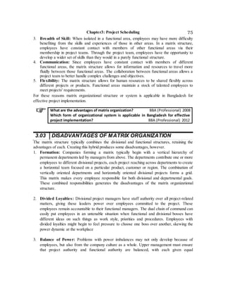 Chapter3: Project Scheduling 75
3. Breadth of Skill: When isolated in a functional area, employees may have more difficulty
benefiting from the skills and experiences of those in other areas. In a matrix structure,
employees have constant contact with members of other functional areas via their
membership in project teams. Through the project team, employees have the opportunity to
develop a wider set of skills than they would in a purely functional structure.
4. Communication: Since employees have constant contact with members of different
functional areas, the matrix structure allows for information and resources to travel more
fluidly between those functional areas. The collaboration between functional areas allows a
project team to better handle complex challenges and objectives.
5. Flexibility: The matrix structure allows for human resources to be shared flexibly across
different projects or products. Functional areas maintain a stock of talented employees to
meet projects' requirements.
For these reasons matrix organizational structure or system is applicable in Bangladesh for
effective project implementation.
What are the advantages of matrix organization? BBA (Professional) 2008
Which form of organizational system is applicable in Bangladesh for effective
project implementation? BBA (Professional) 2012
3.03 DISADVANTAGES OF MATRIX ORGANIZATION
The matrix structure typically combines the divisional and functional structures, retaining the
advantages of each. Creating this hybrid produces some disadvantages, however.
1. Formation: Companies forming a matrix typically begin with a vertical hierarchy of
permanent departments led by managers from above. The departments contribute one or more
employees to different divisional projects, each project reaching across departments to create
a horizontal team focused on a particular product, customer or region. The combination of
vertically oriented departments and horizontally oriented divisional projects forms a grid.
This matrix makes every employee responsible for both divisional and departmental goals.
These combined responsibilities generates the disadvantages of the matrix organizational
structure.
2. Divided Loyalties: Divisional project managers have staff authority over all project-related
matters, giving these leaders power over employees committed to the project. These
employees remain accountable to their functional managers. The dual chain of command can
easily put employees in an untenable situation when functional and divisional bosses have
different ideas on such things as work style, priorities and procedures. Employees with
divided loyalties might begin to feel pressure to choose one boss over another, skewing the
power dynamic at the workplace
3. Balance of Power: Problems with power imbalances may not only develop because of
employees, but also from the company culture as a whole. Upper management must ensure
that project authority and functional authority are balanced, with each given equal
 