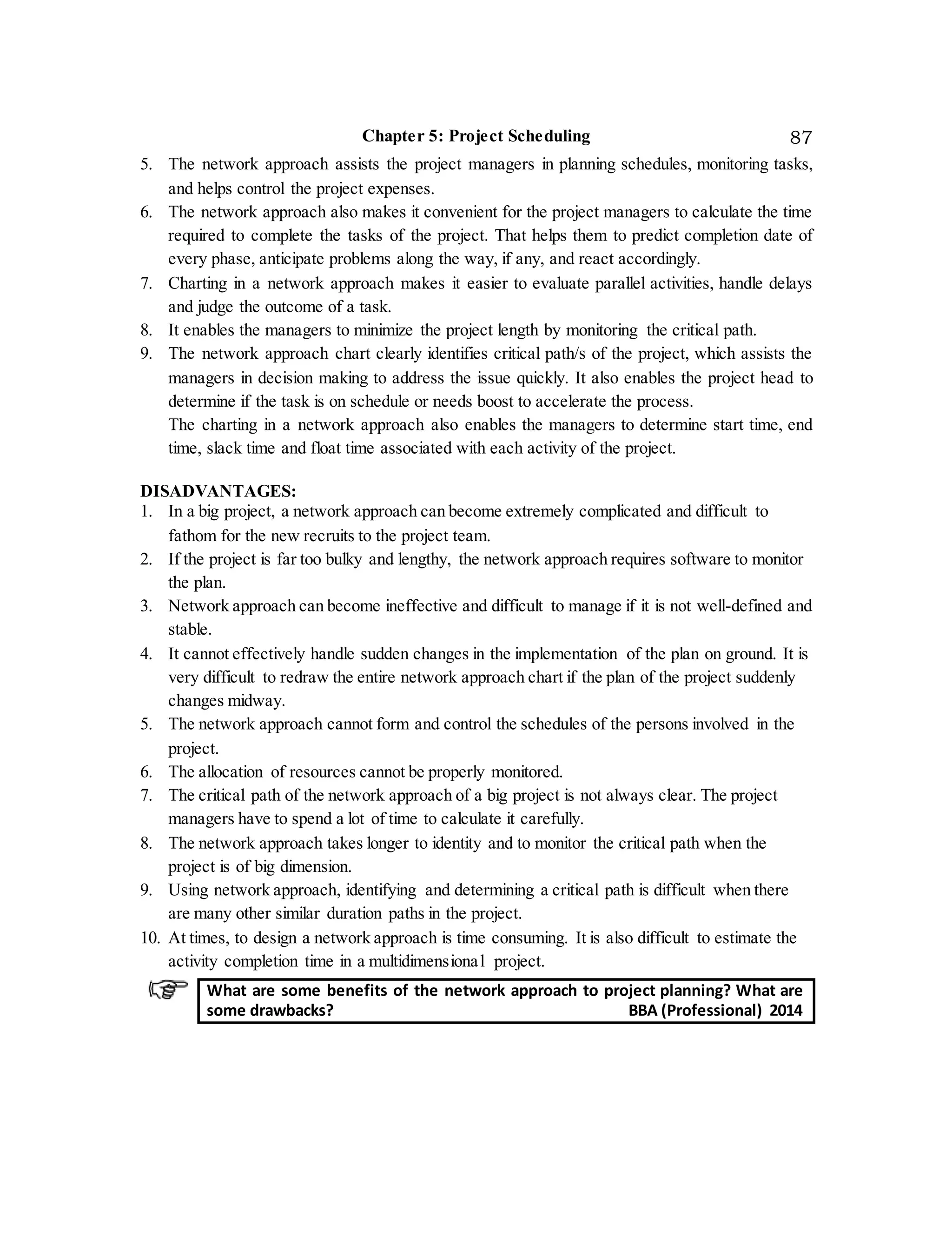 Chapter 5: Project Scheduling 87
5. The network approach assists the project managers in planning schedules, monitoring tasks,
and helps control the project expenses.
6. The network approach also makes it convenient for the project managers to calculate the time
required to complete the tasks of the project. That helps them to predict completion date of
every phase, anticipate problems along the way, if any, and react accordingly.
7. Charting in a network approach makes it easier to evaluate parallel activities, handle delays
and judge the outcome of a task.
8. It enables the managers to minimize the project length by monitoring the critical path.
9. The network approach chart clearly identifies critical path/s of the project, which assists the
managers in decision making to address the issue quickly. It also enables the project head to
determine if the task is on schedule or needs boost to accelerate the process.
The charting in a network approach also enables the managers to determine start time, end
time, slack time and float time associated with each activity of the project.
DISADVANTAGES:
1. In a big project, a network approach can become extremely complicated and difficult to
fathom for the new recruits to the project team.
2. If the project is far too bulky and lengthy, the network approach requires software to monitor
the plan.
3. Network approach can become ineffective and difficult to manage if it is not well-defined and
stable.
4. It cannot effectively handle sudden changes in the implementation of the plan on ground. It is
very difficult to redraw the entire network approach chart if the plan of the project suddenly
changes midway.
5. The network approach cannot form and control the schedules of the persons involved in the
project.
6. The allocation of resources cannot be properly monitored.
7. The critical path of the network approach of a big project is not always clear. The project
managers have to spend a lot of time to calculate it carefully.
8. The network approach takes longer to identity and to monitor the critical path when the
project is of big dimension.
9. Using network approach, identifying and determining a critical path is difficult when there
are many other similar duration paths in the project.
10. At times, to design a network approach is time consuming. It is also difficult to estimate the
activity completion time in a multidimensional project.
What are some benefits of the network approach to project planning? What are
some drawbacks? BBA (Professional) 2014
 