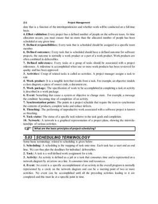 Project Management84
date that is a function of the interdependencies and whether work will be conducted on a full time
basis.
4. Effort validation: Every project has a defined number of people on the software team. As time
allocation occurs, you must ensure that no more than the allocated number of people has been
scheduled at any given time.
5. Defined responsibilities: Every task that is scheduled should be assigned to a specific team
member.
6. Defined outcomes: Every task that is scheduled should have a defined outcome for software
projects; the outcome is normally a work product or a part of a work product. Work products are
often combined in deliverables.
7. Defined milestones: Every tasks or a group of tasks should be associated with a project
milestones. A milestone is accomplished when one or more work products has been reviewed for
quality and has been approved.
3. Activities: Croup of related tasks is called as activities. A project manager assigns a task to
role.
4. Work product: It is a tangible item that results from a task. For example, an objective models
a class diagram, a piece of source code, a document etc.
5. Work package: The specification of work to be accomplished in completing a task or activity
is described in a work package.
6. Event: Something that cause a system or objective to change state. For example, a message
the condition becoming time of completion of an activity.
7. Synchronization points: The points in a project schedule that require the team to synchronize
the contents of products, complete tasks and reduce defects.
8. Thrashing: The performing of unproductive work associated with a software project is known
as thrashing.
9. Task status: The status of a specific task relative to the task goals and completion.
10. Network: A network is a graphical representation of a project plans, showing the interrela-
tionships of various activities.
5.03 SCHEDULING TERMINOLOGY
Some basic terminology related to scheduling is given below:
1. Scheduling: A scheduling is the mapping of task onto time. Each task has a start and an end
lime. We can thus plan the deadlines for individual deliverables.
2. Task: A task is a well defined work assignment for a role.
3. Activity: An activity is defined as a job or a task that consumes time and is represented on a
network diagram by an arrow on a line. It consumes time and resources.
4. Event: An event is a specific accomplishment of an activity in the overall program is normally
represented by a circle on the network diagram and can be a meeting point of two or more
activities. No event can be accomplished until all die preceding activities leading to it are
completed and this must lie at a specific point in time.
What are the basic principlesofproject scheduling?
 