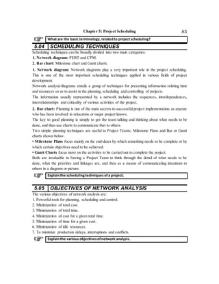 Chapter 5: Project Scheduling 85
5.04 SCHEDULING TECHNIQUES
Scheduling techniques can be broadly divided into two main categories:
1. Network diagram: PERT and CPM.
2. Bar chart: Milestone chart and Gantt charts.
1. Network diagram: Network diagrams play a very important role in the project scheduling.
This is one of the most important scheduling techniques applied in various fields of project
development.
Network analysis/diagrams entails a group of techniques for presenting information relating time
and resources so as to assist in the planning, scheduling and controlling of projects.
The information usually represented by a network includes the sequences, interdependences,
interrelationships and criticality of various activities of the project.
2. Bar chart: Planning is one of the main secrets to successful project implementation, as anyone
who has been involved in relocation or major project knows.
The key to good planning is simply to get the team talking and thinking about what needs to be
done, and then use charts to communicate that to others.
Two simple planning techniques are useful to Project Teams; Milestone Plans and Bar or Gantt
charts shown below.
• Milestone Plans focus mainly on the end-dates by which something needs to be complete or by
which certain objectives need to be achieved.
• Gantt Charts focus more on the activities to be carried out to complete the project.
Both are invaluable in forcing a Project Team to think through the detail of what needs to be
done, what the priorities and linkages are, and then as a means of communicating intentions to
others in a diagram or picture.
5.05 OBJECTIVES OF NETWORK ANALYSIS
The various objectives of network analysis are:
1. Powerful tools for planning, scheduling and control.
2. Minimization of total cost.
3. Minimization of total time.
4. Minimization of cost for a given total time.
5. Minimization of time for a given cost.
6. Minimization of idle resources.
7. To minimize production delays, interruptions and conflicts.
What are the basic terminology,relatedto projectscheduling?
Explainthe schedulingtechniques ofa project.
Explainthe various objectivesofnetwork analysis.
 