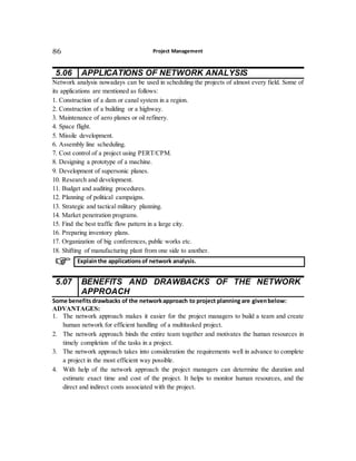 Project Management86
5.06 APPLICATIONS OF NETWORK ANALYSIS
Network analysis nowadays can be used in scheduling the projects of almost every field. Some of
its applications are mentioned as follows:
1. Construction of a dam or canal system in a region.
2. Construction of a building or a highway.
3. Maintenance of aero planes or oil refinery.
4. Space flight.
5. Missile development.
6. Assembly line scheduling.
7. Cost control of a project using PERT/CPM.
8. Designing a prototype of a machine.
9. Development of supersonic planes.
10. Research and development.
11. Budget and auditing procedures.
12. Planning of political campaigns.
13. Strategic and tactical military planning.
14. Market penetration programs.
15. Find the best traffic flow pattern in a large city.
16. Preparing inventory plans.
17. Organization of big conferences, public works etc.
18. Shifting of manufacturing plant from one side to another.
5.07 BENEFITS AND DRAWBACKS OF THE NETWORK
APPROACH
Some benefits drawbacks of the networkapproach to project planning are givenbelow:
ADVANTAGES:
1. The network approach makes it easier for the project managers to build a team and create
human network for efficient handling of a multitasked project.
2. The network approach binds the entire team together and motivates the human resources in
timely completion of the tasks in a project.
3. The network approach takes into consideration the requirements well in advance to complete
a project in the most efficient way possible.
4. With help of the network approach the project managers can determine the duration and
estimate exact time and cost of the project. It helps to monitor human resources, and the
direct and indirect costs associated with the project.
Explainthe applicationsof network analysis.
 