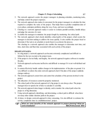 Chapter 5: Project Scheduling 87
5. The network approach assists the project managers in planning schedules, monitoring tasks,
and helps control the project expenses.
6. The network approach also makes it convenient for the project managers to calculate the time
required to complete the tasks of the project. That helps them to predict completion date of
every phase, anticipate problems along the way, if any, and react accordingly.
7. Charting in a network approach makes it easier to evaluate parallel activities, handle delays
and judge the outcome of a task.
8. It enables the managers to minimize the project length by monitoring the critical path.
9. The network approach chart clearly identifies critical path/s of the project, which assists the
managers in decision making to address the issue quickly. It also enables the project head to
determine if the task is on schedule or needs boost to accelerate the process.
The charting in a network approach also enables the managers to determine start time, end
time, slack time and float time associated with each activity of the project.
DISADVANTAGES:
1. In a big project, a network approach can become extremely complicated and difficult to
fathom for the new recruits to the project team.
2. If the project is far too bulky and lengthy, the network approach requires software to monitor
the plan.
3. Network approach can become ineffective and difficult to manage if it is not well-defined and
stable.
4. It cannot effectively handle sudden changes in the implementation of the plan on ground. It is
very difficult to redraw the entire network approach chart if the plan of the project suddenly
changes midway.
5. The network approach cannot form and control the schedules of the persons involved in the
project.
6. The allocation of resources cannot be properly monitored.
7. The critical path of the network approach of a big project is not always clear. The project
managers have to spend a lot of time to calculate it carefully.
8. The network approach takes longer to identity and to monitor the critical path when the
project is of big dimension.
9. Using network approach, identifying and determining a critical path is difficult when there
are many other similar duration paths in the project.
10. At times, to design a network approach is time consuming. It is also difficult to estimate the
activity completion time in a multidimensional project.
What are some benefits of the network approach to project planning? What are
some drawbacks? BBA (Professional) 2014
 