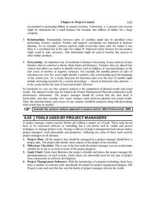 Chapter 6: Project Control 103
accustomed to generating billions in annual revenues. Conversely, a 2 percent cost overrun
might be immaterial for a small business but translate into millions of dollars for a large
company.
3. Relationships: Relationships between pairs of variables might also be identified when
performing variance analysis. Positive and negative correlations are important in business
planning. As an example, variance analysis might reveal that when sales for widget A rise
there is a correlated rise in the sales for widget B. Improved safety features for one product
might result in sales increases. This information might be used to transfer this success to
other similar products.
4. Forecasting: An important type of prediction is business forecasting. It uses patterns of past
business data to construct a theory about future performance. Variance data are placed into
context that allows an analyst to identify factors such as holidays or seasonal changes as the
root cause of positive or negative variances. For example, the monthly pattern of sales of
television sets over five years might identify a positive sales trend leading up to the beginning
of the school year. As a result, forecasts for television sales over the next 12 months might
include increasing inventory by a certain percentage — based on historical sales patterns —
in the weeks before the start of local universities' fall term.
In conclusion we can say that variance analysis is the comparison of planned results and actual
results. The planned results may be found in the Project Management Plan and compared to work
performance information. The project manager should be certain that the data itself is
trustworthy, and then examine how much variance exists between planned and actual results.
Then, the potential impact and causes of any variance should be analyzed, along with determining
what action may be needed.
6.05 TOOLS USED BY PROJECT MANAGERS
A project manager cannot execute his/her job without a proper set of tools. These tools do not
have to be renowned software or something, but it can pretty well be simple and proven
techniques to manage project work. Having a solid set of project management tools always makes
project managers' work pleasurable and productive. Following are some of those tools used by
project managers in all domains:
1. Project Plan: All the projects that should be managed by a project manager should have a
project plan. The project plan details many aspects of the project to be executed.
2. Milestone Checklist: This is one of the best tools the project manager can use to determine
whether he or she is on track in terms of the project progress.
3. Gantt Chart: Gantt chart illustrates the project schedule and shows the project manager the
interdependencies of each activity. Gantt charts are universally used for any type of project
from construction to software development.
4. Project Management Softwares: With the introduction of computer technology, there have
been a number of software tools specifically developed for project management purpose. MS
Project is one such tool that has won the hearts of project managers all over the world.
Evaluate the variance analysis approach to project control. BBA (Professional) 2009
 