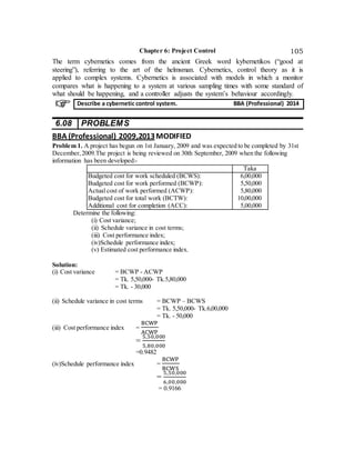 Chapter 6: Project Control 105
The term cybernetics comes from the ancient Greek word kybernetikos (“good at
steering”), referring to the art of the helmsman. Cybernetics, control theory as it is
applied to complex systems. Cybernetics is associated with models in which a monitor
compares what is happening to a system at various sampling times with some standard of
what should be happening, and a controller adjusts the system’s behaviour accordingly.
6.08 PROBLEMS
BBA (Professional) 2009,2013MODIFIED
Problem 1. A project has begun on 1st January, 2009 and was expected to be completed by 31st
December,2009.The project is being reviewed on 30th September, 2009 when the following
information has been developed:-
Taka
Budgeted cost for work scheduled (BCWS):
Budgeted cost for work performed (BCWP):
Actual cost of work performed (ACWP):
Budgeted cost for total work (BCTW):
Additional cost for completion (ACC):
6,00,000
5,50,000
5,80,000
10,00,000
5,00,000
Determine the following:
(i) Cost variance;
(ii) Schedule variance in cost terms;
(iii) Cost performance index;
(iv)Schedule performance index;
(v) Estimated cost performance index.
Solution:
(i) Cost variance = BCWP - ACWP
= Tk. 5,50,000- Tk.5,80,000
= Tk. - 30,000
(ii) Schedule variance in cost terms = BCWP – BCWS
= Tk. 5,50,000- Tk.6,00,000
= Tk. - 50,000
(iii) Cost performance index =
BCWP
ACWP
=
5,50,000
5,80,000
=0.9482
(iv)Schedule performance index =
BCWP
BCWS
=
5,50,000
6,00,000
= 0.9166
Describe a cybernetic control system. BBA (Professional) 2014
 