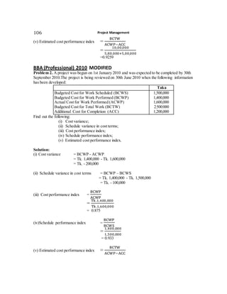 Project Management106
(v) Estimated cost performance index =
BCTW
ACWP−ACC
=
10,00,000
5,80,000+5,00,000
=0.9259
BBA (Professional) 2010 MODIFIED
Problem 2. A project was begun on 1st January 2010 and was expected to be completed by 30th
September 2010.The project is being reviewed on 30th June 2010 when the following information
has been developed:
Taka
Budgeted Cost for Work Scheduled (BCWS)
Budgeted Cost for Work Performed (BCWP)
Actual Cost for Work Performed (ACWP)
Budgeted Cost for Total Work (BCTW)
Additional Cost for Completion (ACC)
1,500,000
1,400,000
1,600,000
2,500,000
1,200,000
Find out the following:
(i) Cost variance;
(ii) Schedule variance in cost terms;
(iii) Cost performance index;
(iv) Schedule performance index;
(v) Estimated cost performance index.
Solution:
(i) Cost variance = BCWP - ACWP
= Tk. 1,400,000 - Tk. 1,600,000
= Tk. - 200,000
(ii) Schedule variance in cost terms = BCWP – BCWS
= Tk. 1,400,000 - Tk. 1,500,000
= Tk. - 100,000
(iii) Cost performance index =
BCWP
ACWP
=
Tk.1,400,000
Tk.1,600,000
= 0.875
(iv)Schedule performance index =
BCWP
BCWS
=
1,400,000
1,500,000
= 0.933
(v) Estimated cost performance index =
BCTW
ACWP−ACC
 