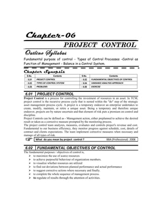 Chapter-06
PROJECT CONTROL
Outline Syllabus
Fundamental purpose of control - Types of Control Processes -Control as
Function of Management - Balance in a Control System.
Chapter Synopsis
S.No. Contents S.No. Contents
 6.01 PROJECT CONTROL  6.02 FUNDAMENTAL OBJECTIVES OF CONTROL
 6.03 TYPES OF CONTROL SYSTEM  6.04 VARIANCE ANALYSIS APPROACH
 6.05 PROBLEMS  6.06 EXERCISE
6.01 PROJECT CONTROL
Project Control is a process for controlling the investment of resources in an asset. In TCM,
project control is the recursive process cycle that is nested within the "do" step of the strategic
asset management process cycle. A project is a temporary endeavor an enterprise undertakes to
create, modify, maintain, or retire a unique asset. Being a temporary and therefore unique
endeavor, projects are by nature uncertain and that element of risk puts a premium on control and
discipline.
Project Controls can be defined as - Management action, either preplanned to achieve the desired
result or taken as a corrective measure prompted by the monitoring process.
The project control team analyzes, measures, evaluates and controls project's revenue and cost.
Fundamental to our business efficiency, they monitor progress against schedule, cost, details of
contract and clients expectations. The team implement corrective measures when necessary and
manage of all types of risk.
6.02 FUNDAMENTAL OBJECTIVES OF CONTROL
The fundamental purposes / objectives of control is,
 to maximize the use of scarce resources
 to achieve purposeful behaviour of organization members.
 to visualize whether resources are utilized
 to find out deviations between planned performance and actual performance
 to suggest corrective actions where necessary and finally.
 to complete the whole sequence of management process.
 to regulate of results through the attention of activities.
What do you mean by project control ? BBA (Professional) 2008
 