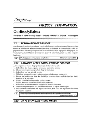 Chapter-07
PROJECT TERMINATION
OutlineSyllabus
Varieties of Termination p-ocess - when to terminate a project - Final report
7.01 TERMINATION OF PROJECT
A project can be said to be terminated/ completed when work on the substance of the project has
ceased or solved to the point that further progress on the project is no longer possible, when the
project has been indefinitely delayed, when its resources have been deployed to other projects, or
when project personnel become personnel non grate with senior management and m the company
lunchroom.
7.02 ACTIVITIES AFTER COMPLIETION OF PROJECT
After completion of project the project managers do the following jobs.
1. Collect final time sheets, expense reports, and team status reports;
2. Close or complete remaining tasks in the project schedule;
3. Collect final cost and schedule metrics;
4. Make final payments to vendors and contractors, and closing out contractors;
5. Review and updating the issue log, highlighting remaining issues, and deciding how these
issues are to be addressed;
6. Prepare a plan for handling ongoing product support;
7. Prepare document and explain about learning experience.
8. Survey team members about what they worked and what they didn´t.
9. Call a meeting with sponsor and executive stakeholders to capture their thoughts.
10. Ask consultants and vendors for objective feedback, both about the organization and about
the project´s execution
7.03 WAYS OF PROJECT TERMINATION
What do you mean by projectcompletion? BBA (Professional) 2008
Do the project managers have anything to do after completion of project?
BBA (Professional) 2008
 