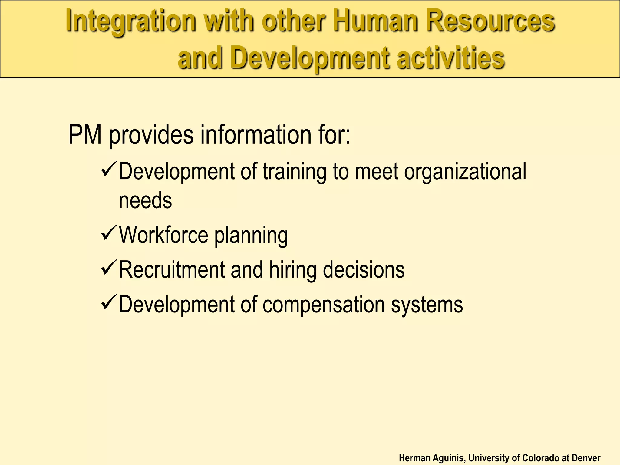Herman Aguinis, University of Colorado at Denver
Integration with other Human Resources
and Development activities
PM provides information for:
Development of training to meet organizational
needs
Workforce planning
Recruitment and hiring decisions
Development of compensation systems
 