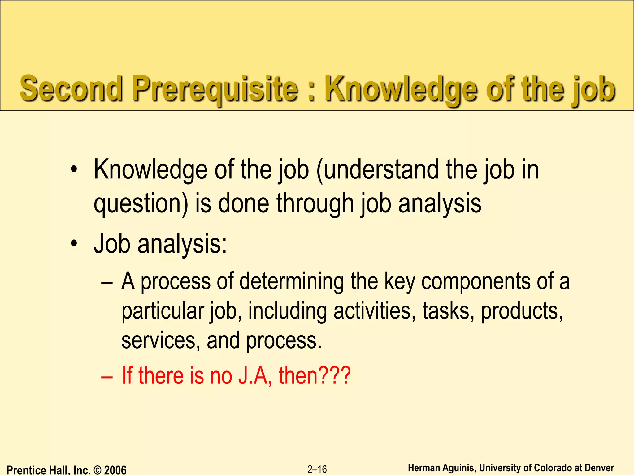 Herman Aguinis, University of Colorado at Denver
Prentice Hall, Inc. © 2006 2–16
Second Prerequisite : Knowledge of the job
• Knowledge of the job (understand the job in
question) is done through job analysis
• Job analysis:
– A process of determining the key components of a
particular job, including activities, tasks, products,
services, and process.
– If there is no J.A, then???
 