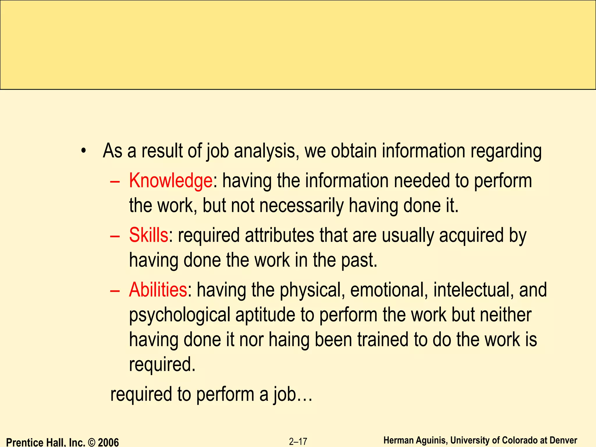 Herman Aguinis, University of Colorado at Denver
• As a result of job analysis, we obtain information regarding
– Knowledge: having the information needed to perform
the work, but not necessarily having done it.
– Skills: required attributes that are usually acquired by
having done the work in the past.
– Abilities: having the physical, emotional, intelectual, and
psychological aptitude to perform the work but neither
having done it nor haing been trained to do the work is
required.
required to perform a job…
Prentice Hall, Inc. © 2006 2–17
 
