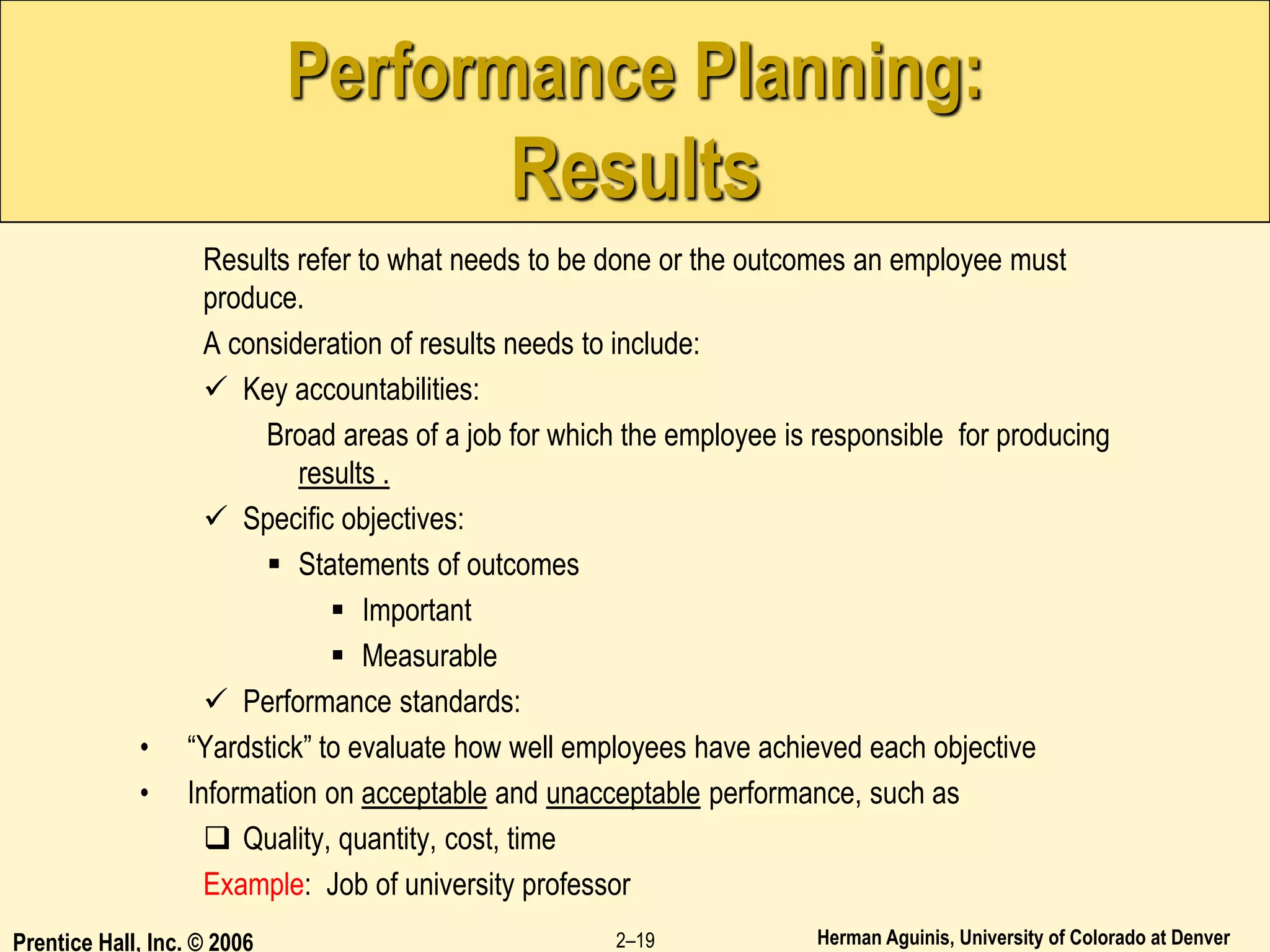 Herman Aguinis, University of Colorado at Denver
Prentice Hall, Inc. © 2006 2–19
Performance Planning:
Results
Results refer to what needs to be done or the outcomes an employee must
produce.
A consideration of results needs to include:
 Key accountabilities:
Broad areas of a job for which the employee is responsible for producing
results .
 Specific objectives:
 Statements of outcomes
 Important
 Measurable
 Performance standards:
• “Yardstick” to evaluate how well employees have achieved each objective
• Information on acceptable and unacceptable performance, such as
 Quality, quantity, cost, time
Example: Job of university professor
 