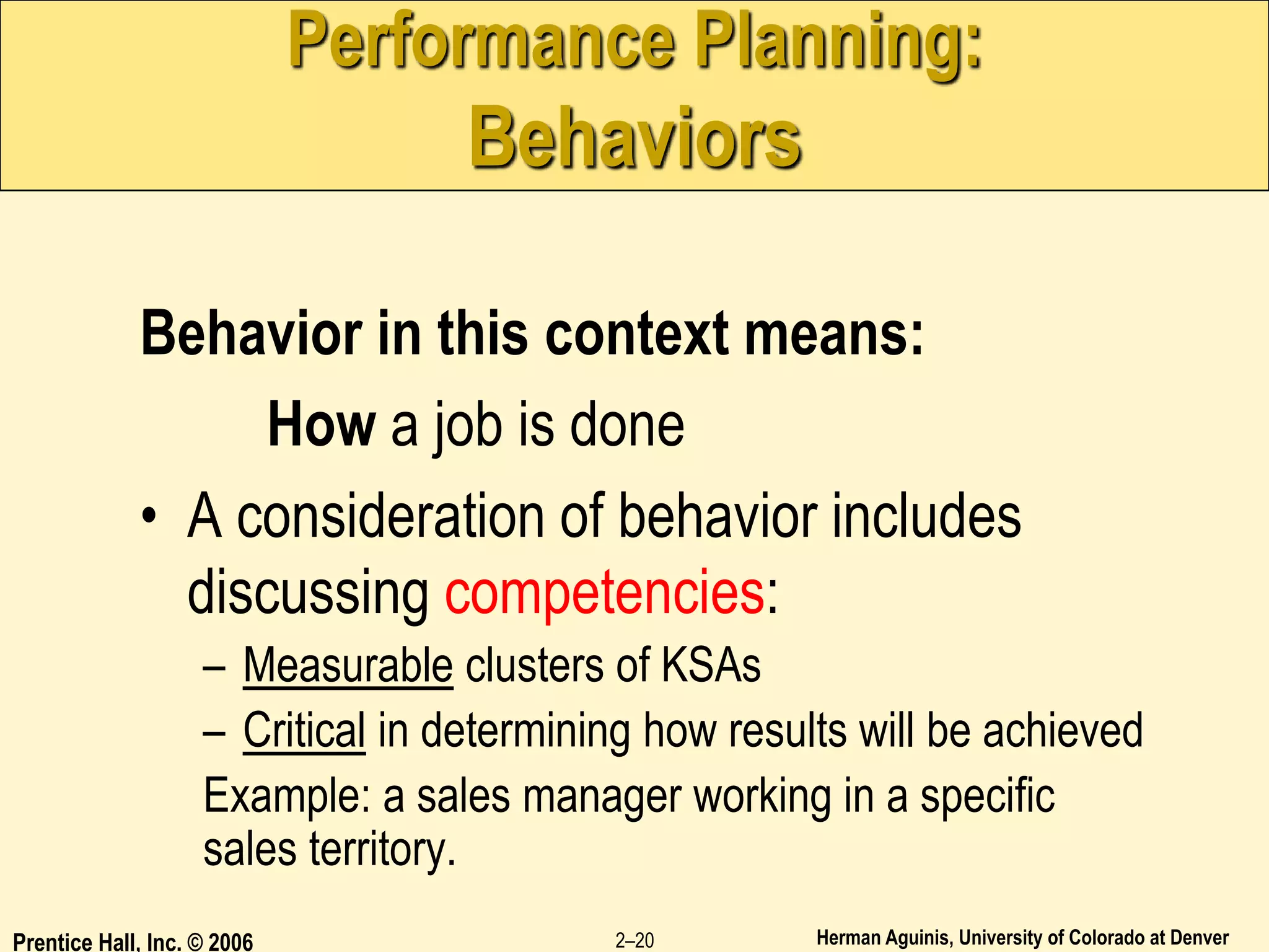 Herman Aguinis, University of Colorado at Denver
Prentice Hall, Inc. © 2006 2–20
Performance Planning:
Behaviors
Behavior in this context means:
How a job is done
• A consideration of behavior includes
discussing competencies:
– Measurable clusters of KSAs
– Critical in determining how results will be achieved
Example: a sales manager working in a specific
sales territory.
 
