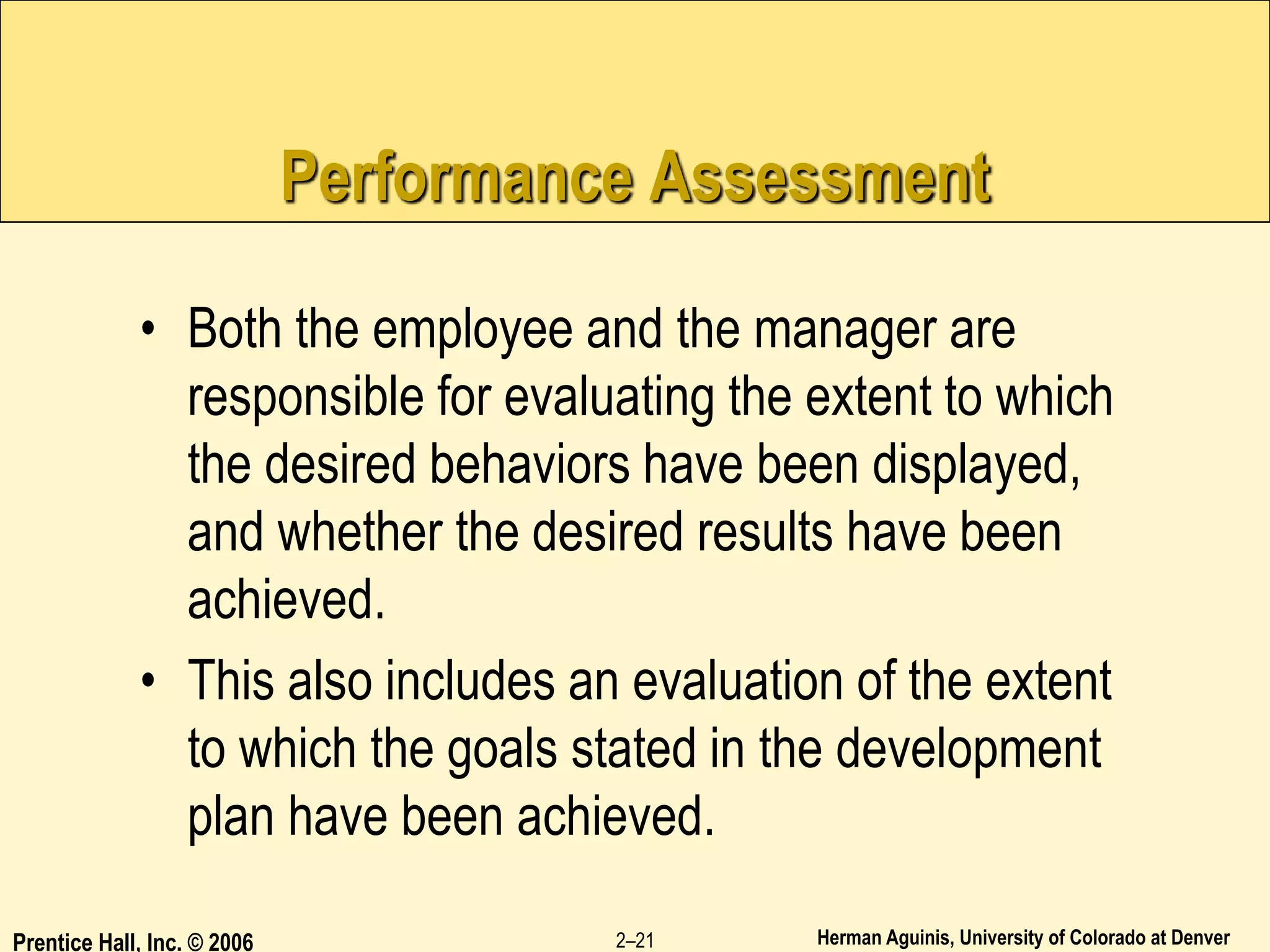 Herman Aguinis, University of Colorado at Denver
Prentice Hall, Inc. © 2006 2–21
Performance Assessment
• Both the employee and the manager are
responsible for evaluating the extent to which
the desired behaviors have been displayed,
and whether the desired results have been
achieved.
• This also includes an evaluation of the extent
to which the goals stated in the development
plan have been achieved.
 