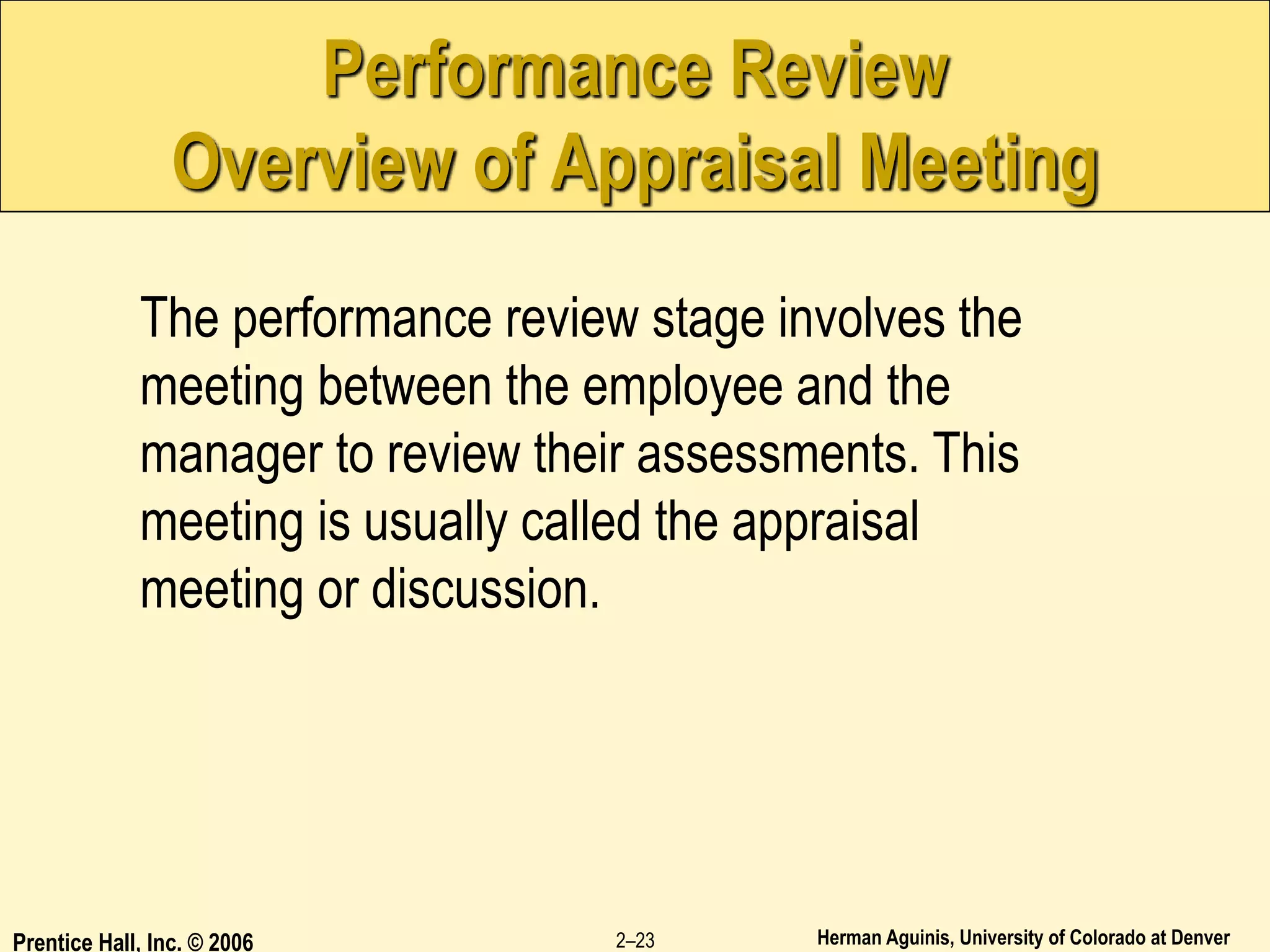 Herman Aguinis, University of Colorado at Denver
Prentice Hall, Inc. © 2006 2–23
Performance Review
Overview of Appraisal Meeting
The performance review stage involves the
meeting between the employee and the
manager to review their assessments. This
meeting is usually called the appraisal
meeting or discussion.
 