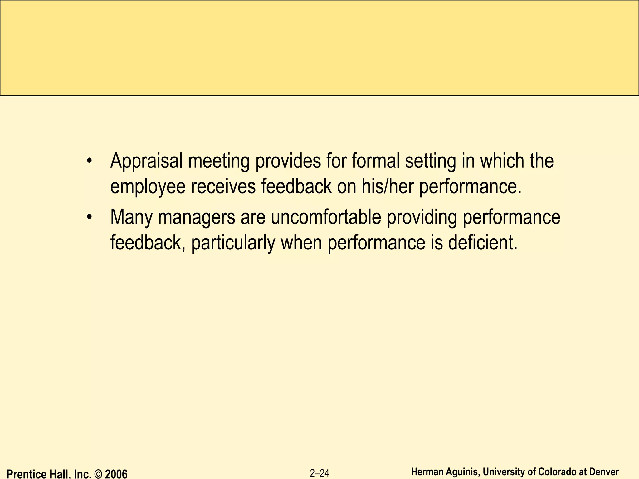 Herman Aguinis, University of Colorado at Denver
• Appraisal meeting provides for formal setting in which the
employee receives feedback on his/her performance.
• Many managers are uncomfortable providing performance
feedback, particularly when performance is deficient.
Prentice Hall, Inc. © 2006 2–24
 