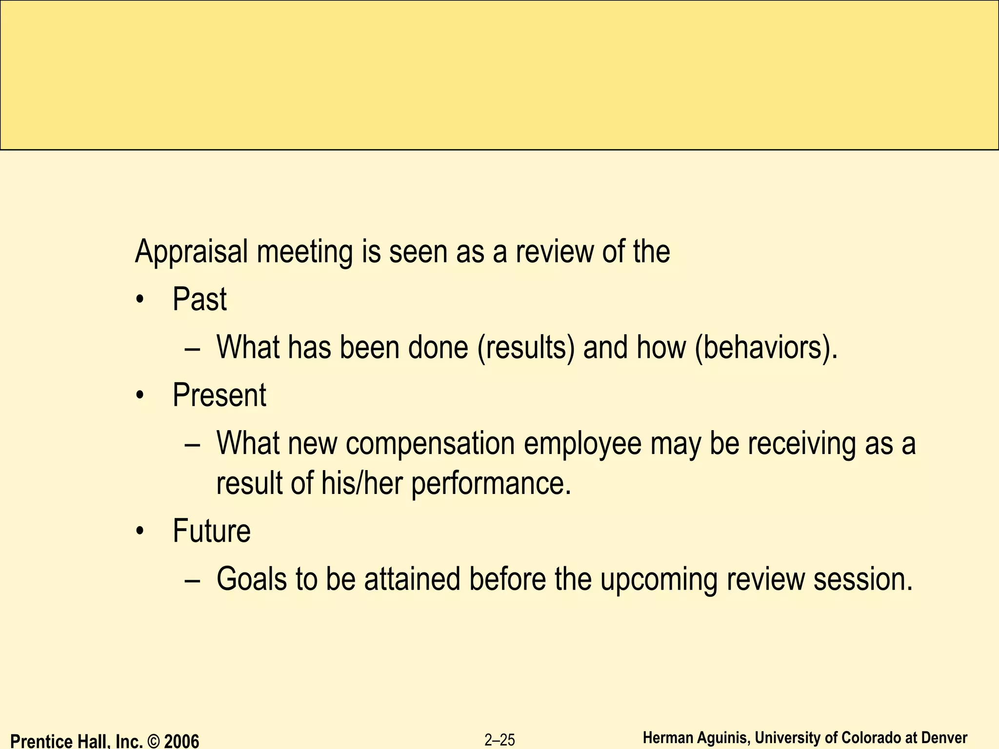 Herman Aguinis, University of Colorado at Denver
Appraisal meeting is seen as a review of the
• Past
– What has been done (results) and how (behaviors).
• Present
– What new compensation employee may be receiving as a
result of his/her performance.
• Future
– Goals to be attained before the upcoming review session.
Prentice Hall, Inc. © 2006 2–25
 