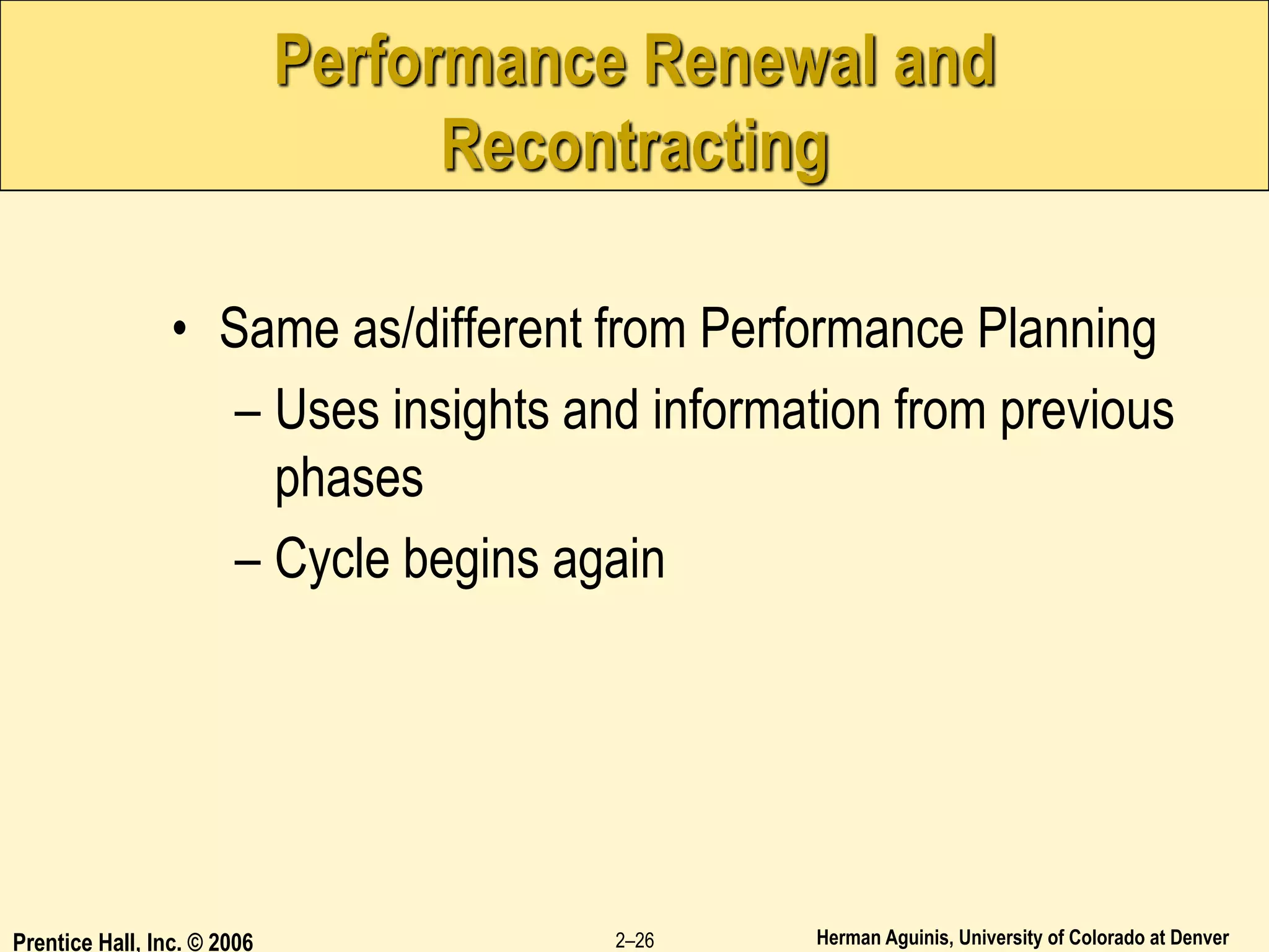 Herman Aguinis, University of Colorado at Denver
Prentice Hall, Inc. © 2006 2–26
Performance Renewal and
Recontracting
• Same as/different from Performance Planning
– Uses insights and information from previous
phases
– Cycle begins again
 