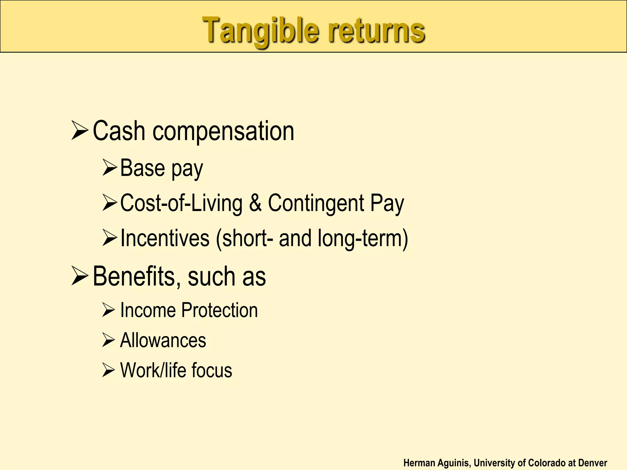 Herman Aguinis, University of Colorado at Denver
Tangible returns
Cash compensation
Base pay
Cost-of-Living & Contingent Pay
Incentives (short- and long-term)
Benefits, such as
Income Protection
Allowances
Work/life focus
 